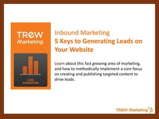 Inbound Marketing
    5 Keys to Generating Leads on
    Your Website
    Learn about this fast growing area of marketing,
    and how to methodically implement a core focus
    on creating and publishing targeted content to
    drive leads.




1
 