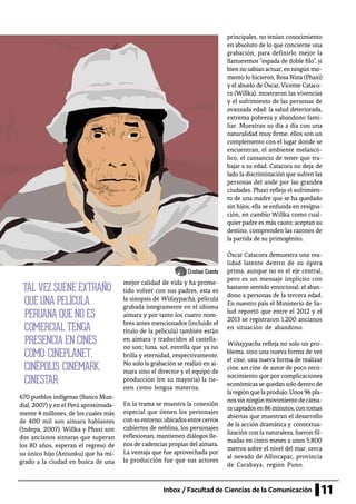 11Inbox / Facultad de Ciencias de la Comunicación
670 pueblos indígenas (Banco Mun-
dial, 2007) y en el Perú aproximada-
mente 4 millones, de los cuales más
de 400 mil son aimara hablantes
(Indepa, 2007). Willka y Phaxi son
dos ancianos aimaras que superan
los 80 años, esperan el regreso de
su único hijo (Antunku) que ha mi-
grado a la ciudad en busca de una
mejor calidad de vida y ha prome-
tido volver con sus padres, esta es
la sinopsis de Wiñaypacha, película
grabada íntegramente en el idioma
aimara y por tanto los cuatro nom-
bres antes mencionados (incluido el
título de la película) también están
en aimara y traducidos al castella-
no son: luna, sol, estrella que ya no
brilla y eternidad, respectivamente.
No solo la grabación se realizó en ai-
mara sino el director y el equipo de
producción (en su mayoría) la tie-
nen como lengua materna.
En la trama se muestra la conexión
especial que tienen los personajes
consuentorno;ubicadosentrecerros
cubiertos de neblina, los personajes
reflexionan, mantienen diálogos lle-
nos de cadencias propias del aimara.
La ventaja que fue aprovechada por
la producción fue que sus actores
principales, no tenían conocimiento
en absoluto de lo que concierne una
grabación, para definirlo mejor la
llamaremos “espada de doble filo”, si
bien no sabían actuar, en ningún mo-
mento lo hicieron, Rosa Nina (Phaxi)
y el abuelo de Óscar,Vicente Cataco-
ra (Willka), mostraron las vivencias
y el sufrimiento de las personas de
avanzada edad: la salud deteriorada,
extrema pobreza y abandono fami-
liar. Muestran su día a día con una
naturalidad muy firme, ellos son un
complemento con el lugar donde se
encuentran, el ambiente melancó-
lico, el cansancio de tener que tra-
bajar a su edad. Catacora no deja de
lado la discriminación que sufren las
personas del ande por las grandes
ciudades. Phaxi refleja el sufrimien-
to de una madre que se ha quedado
sin hijos, ella se enfunda en resigna-
ción, en cambio Willka como cual-
quier padre es más cauto; aceptan su
destino, comprenden las razones de
la partida de su primogénito.
Óscar Catacora demuestra una rea-
lidad latente dentro de su ópera
prima, aunque no es el eje central,
pero es un mensaje implícito con
bastante sentido emocional: el aban-
dono a personas de la tercera edad.
En nuestro país el Ministerio de Sa-
lud reportó que entre el 2012 y el
2013 se registraron 1,200 ancianos
en situación de abandono.
Wiñaypacha refleja no solo un pro-
blema, sino una nueva forma de ver
el cine, una nueva forma de realizar
cine, un cine de autor de poco reco-
nocimiento que por complicaciones
económicassequedansolodentrode
laregión quelaprodujo. Unos96pla-
nossinningúnmovimientodecáma-
racaptadosen86minutos,contomas
abiertas que muestran el desarrollo
de la acción dramática y contextua-
lización con la naturaleza, fueron fil-
madas en cinco meses a unos 5,800
metros sobre el nivel del mar, cerca
al nevado de Allincapac, provincia
de Carabaya, región Puno.
TAL VEZ SUENE EXTRAÑO
QUE UNA PELÍCULA
PERUANA QUE NO ES
COMERCIAL TENGA
PRESENCIA EN CINES
COMO: CINEPLANET,
CINÉPOLIS, CINEMARK,
CINESTAR.
Cristian Ccente
 