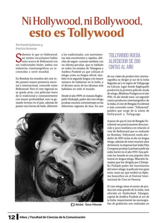 12 Inbox / Facultad de Ciencias de la Comunicación
NiHollywood,niBollywood,
PorDanielQuintanay
PatriciaHuamán
S
abemos lo que es Hollywood,
así mismo escuchamos hablar
tanto acerca de Bollywood con
sus tradicionales bailes; ambas son
industrias cinematográficas ya re-
conocidas a nivel mundial.
En Bombay los estudios del cine in-
dio poseen mayor presencia nacio-
nal e internacional, conocido como
Bollywood. Pero el cine regional no
se queda atrás, con películas fuera
de lo tradicional y constantemente
con mayor profundidad, este va ga-
nando terreno en el país, además de
poseer otra forma de baile, diferente
a los tradicionales, con movimien-
tos más envolventes y rápidos, difí-
ciles de seguir; cuentan también con
un idioma peculiar, que es hablado
en todos los estados de Talangana y
Andhra Pradesh ya que utilizan el
telugu como su lengua oficial, tam-
bién es la segunda lengua con mayor
número de hablantes en la India, y
el décimo sexto de los idiomas más
hablados en todo el mundo.
Desde el año 1909, el cineasta Raghu-
pathi Venkajah, padre del cine telugu
produjo muchoscortometrajesenlas
diferentes regiones de Asia. En uno
de sus viajes de producción cinema-
tográfica se dirigió al sur de la India
llegando así a la región de Tollygunge
en Calcuta, lugar donde Raghupathi
produciría la primera película muda
detelugu,BhishmaPratignaenelaño
1921. Es ahí donde nace, un segundo
centro productor cinematográfico de
laIndia,elcinedeBengalaOccidental
o más conocido como “Tollywood”,
palabra que surge de la unión de
Hollywood y Tollygunge.
Apesarde que el cine de Bengala Oc-
cidental sea prácticamente descono-
cido y poco mediático en relación al
cine de Bollywood que es realizado
en Bombay, Tollywood rueda alre-
dedor de 200 cintas al año en lengua
telugu,ademásdetenermuchosaños
dehistoria:laempresaEastIndiaFilm
Companyprodujolaprimerapelícula
india Savitri en el año 1933. Esta pelí-
cula fue basada en una popular obra
teatral en lengua telugu, Bharathi Sa-
majam que fue dirigida por Chittaja-
llu Pullajah padre del movimiento
delteatrotelugu;lapelículatuvogran
éxito, tanto así, que recibió un diplo-
ma honorífico en el Festival Inter-
nacional de Cine en Venecia.
El cine telugu tiene el centro de pro-
ducción más grande de la India, está
ubicado en Hyderabad, Talangan,
capital de Andhra Pradesh al sur de
la India; mayormente las escenogra-
fías de grabación son realizadas en
esto es Tollywood
TOLLYWOOD RUEDA
ALREDEDOR DE 200
CINTAS AL AÑO
Bahubali - Chacan Pathiwada
 