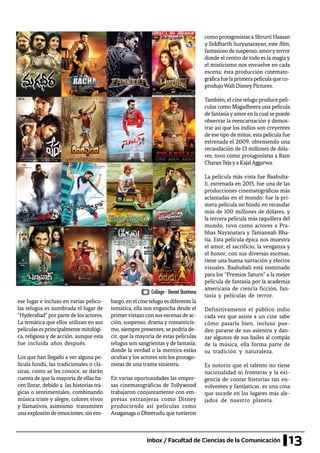 13Inbox / Facultad de Ciencias de la Comunicación
ese lugar e incluso en varias pelícu-
las telugus es nombrada el lugar de
“Hyderabad”porparte de los actores.
La temática que ellos utilizan en sus
películasesprincipalmentemitológi-
ca, religiosa y de acción, aunque esta
fue incluida años después.
Los que han llegado a ver alguna pe-
lícula hindú, las tradicionales o clá-
sicas, como se les conoce, se darán
cuenta de que la mayoría de ellas ha-
cen llorar, debido a las historias trá-
gicas o sentimentales, combinando
música triste y alegre, colores vivos
y llamativos, asimismo transmiten
una explosión de emociones; sin em-
bargo, en el cine telugu es diferente la
temática, ella nos engancha desde el
primervistazo con sus escenas de ac-
ción, suspenso, drama y romanticis-
mo, siempre presentes; se podría de-
cir, que la mayoría de estas películas
telugus son sangrientas y de fantasía,
donde la verdad o la mentira están
ocultas y los actores son los protago-
nistas de una trama siniestra.
En varias oportunidades las empre-
sas cinematográficas de Tollywood
trabajaron conjuntamente con em-
presas extranjeras como Disney
produciendo así películas como
Anaganaga o Dheerudu que tuvieron
como protagonistas a Shrurti Haasan
y Siddharth Suryanarayan, este film,
fantasiosodesuspenso,amoryterror
donde el centro de todo es la magia y
el misticismo nos envuelve en cada
escena; ésta producción cinemato-
gráficafuelaprimerapelículaqueco-
produjoWaltDisneyPictures.
También, el cine telugu produce pelí-
culas como Magadheera una película
de fantasíayamoren la cual se puede
observar la reencarnación y demos-
trar así que los indios son creyentes
de ese tipo de mitos; esta película fue
estrenada el 2009, obteniendo una
recaudación de 13 millones de dóla-
res, tuvo como protagonistas a Ram
CharanTejaya KajalAggarwa.
La película más vista fue Baahuba-
li, estrenada en 2015, fue una de las
producciones cinematográficas más
aclamadas en el mundo; fue la pri-
mera película no hindú en recaudar
más de 100 millones de dólares, y
la tercera película más taquillera del
mundo, tuvo como actores a Pra-
bhas Nayanatara y Tamannah Bha-
tia. Esta película épica nos muestra
el amor, el sacrificio, la venganza y
el honor, con sus diversas escenas,
tiene una buena narración y efectos
visuales. Baahubali está nominado
para los “Premios Saturn” a la mejor
película de fantasía por la academia
americana de ciencia ficción, fan-
tasía y películas de terror.
Definitivamente el público indio
cada vez que asiste a un cine sabe
cómo pasarla bien, incluso pue-
den pararse de sus asientos y dan-
zar algunos de sus bailes al compás
de la música, ella forma parte de
su tradición y naturaleza.
Es notorio que el talento no tiene
nacionalidad ni fronteras y la exi-
gencia de contar historias tan en-
volventes y fantásticas, es una cosa
que sucede en los lugares más ale-
jados de nuestro planeta.
Collage - Daniel Quintana
 