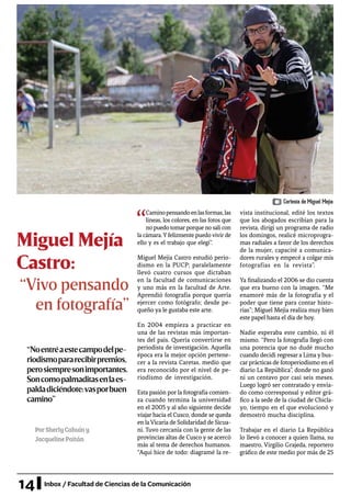14 Inbox / Facultad de Ciencias de la Comunicación
Miguel Mejía
Castro:
PorSherlyCahuíny
JacquelinePaitán
“
Caminopensandoenlasformas,las
líneas, los colores, en las fotos que
no puedo tomarporque no salí con
la cámara.Yfelizmente puedovivirde
ello y es el trabajo que elegí”.
Miguel Mejía Castro estudió perio-
dismo en la PUCP; paralelamente
llevó cuatro cursos que dictaban
en la facultad de comunicaciones
y uno más en la facultad de Arte.
Aprendió fotografía porque quería
ejercer como fotógrafo; desde pe-
queño ya le gustaba este arte.
En 2004 empieza a practicar en
una de las revistas más importan-
tes del país. Quería convertirse en
periodista de investigación. Aquella
época era la mejor opción pertene-
cer a la revista Caretas, medio que
era reconocido por el nivel de pe-
riodismo de investigación.
Esta pasión por la fotografía comien-
za cuando termina la universidad
en el 2005 y al año siguiente decide
viajar hacia el Cusco, donde se queda
en laVicaria de Solidaridad de Sicua-
ni. Tuvo cercanía con la gente de las
provincias altas de Cusco y se acercó
más al tema de derechos humanos.
“Aquí hice de todo: diagramé la re-
vista institucional, edité los textos
que los abogados escribían para la
revista, dirigí un programa de radio
los domingos, realicé microprogra-
mas radiales a favor de los derechos
de la mujer, capacité a comunica-
dores rurales y empecé a colgar mis
fotografías en la revista”.
Ya finalizando el 2006 se dio cuenta
que era bueno con la imagen. “Me
enamoré más de la fotografía y el
poder que tiene para contar histo-
rias”; Miguel Mejía realiza muy bien
este papel hasta el día de hoy.
Nadie esperaba este cambio, ni él
mismo. “Pero la fotografía llegó con
una potencia que no dudé mucho
cuando decidí regresar a Lima y bus-
car prácticas de fotoperiodismo en el
diario La República”, donde no ganó
ni un centavo por casi seis meses.
Luego logró ser contratado y envia-
do como corresponsal y editor grá-
fico a la sede de la ciudad de Chicla-
yo, tiempo en el que evolucionó y
demostró mucha disciplina.
Trabajar en el diario La República
lo llevó a conocer a quien llama, su
maestro, Virgilio Grajeda, reportero
gráfico de este medio por más de 25
“Noentréaestecampodelpe-
riodismopararecibirpremios,
perosiempresonimportantes.
Soncomopalmaditasenlaes-
paldadiciéndote:vasporbuen
camino”
“Vivo pensando
en fotografía”
Cortesía de Miguel Mejía
 