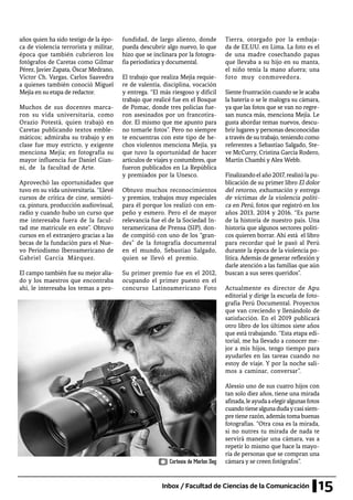 15Inbox / Facultad de Ciencias de la Comunicación
años quien ha sido testigo de la épo-
ca de violencia terrorista y militar,
época que también cubrieron los
fotógrafos de Caretas como Gilmar
Pérez, Javier Zapata, Óscar Medrano,
Víctor Ch. Vargas, Carlos Saavedra
a quienes también conoció Miguel
Mejia en su etapa de redactor.
Muchos de sus docentes marca-
ron su vida universitaria, como
Orazio Potestá, quien trabajó en
Caretas publicando textos emble-
máticos; admiraba su trabajo y en
clase fue muy estricto, y exigente
menciona Mejía; en fotografía su
mayor influencia fue Daniel Gian-
ni, de la facultad de Arte.
Aprovechó las oportunidades que
tuvo en su vida universitaria. “Llevé
cursos de crítica de cine, semióti-
ca, pintura, producción audiovisual,
radio y cuando hubo un curso que
me interesaba fuera de la facul-
tad me matricule en este”. Obtuvo
cursos en el extranjero gracias a las
becas de la fundación para el Nue-
vo Periodismo Iberoamericano de
Gabriel García Márquez.
El campo también fue su mejor alia-
do y los maestros que encontraba
ahí, le interesaba los temas a pro-
fundidad, de largo aliento, donde
pueda descubrir algo nuevo, lo que
hizo que se inclinara por la fotogra-
fía periodística y documental.
El trabajo que realiza Mejía requie-
re de valentía, disciplina, vocación
y entrega. “El más riesgoso y difícil
trabajo que realicé fue en el Bosque
de Pomac, donde tres policías fue-
ron asesinados por un francotira-
dor. El mismo que me apunto para
no tomarle fotos”. Pero no siempre
te encuentras con este tipo de he-
chos violentos menciona Mejía, ya
que tuvo la oportunidad de hacer
artículos de viajes y costumbres, que
fueron publicados en La República
y premiados por la Unesco.
Obtuvo muchos reconocimientos
y premios, trabajos muy especiales
para él porque los realizó con em-
peño y esmero. Pero el de mayor
relevancia fue el de la Sociedad In-
teramericana de Prensa (SIP), don-
de compitió con uno de los “gran-
des” de la fotografía documental
en el mundo, Sebastiao Salgado,
quien se llevó el premio.
Su primer premio fue en el 2012,
ocupando el primer puesto en el
concurso Latinoamericano Foto
Tierra, otorgado por la embaja-
da de EE.UU. en Lima. La foto es el
de una madre cosechando papas
que llevaba a su hijo en su manta,
el niño tenía la mano afuera; una
foto muy conmovedora.
Siente frustración cuando se le acaba
la batería o se le malogra su cámara,
ya que las fotos que se van no regre-
san nunca más, menciona Mejía. Le
gusta abordar temas nuevos, descu-
brir lugares y personas desconocidas
a través de su trabajo, teniendo como
referentes a Sebastiao Salgado, Ste-
ve McCurry, Cristina García Rodero,
Martín Chambi y Alex Webb.
Finalizandoelaño2017,realizólapu-
blicación de su primer libro El dolor
del retorno, exhumación y entrega
de víctimas de la violencia políti-
ca en Perú, fotos que registró en los
años 2013, 2014 y 2016. “Es parte
de la historia de nuestro país. Una
historia que algunos sectores políti-
cos quieren borrar. Ahí está el libro
para recordar qué le pasó al Perú
durante la época de la violencia po-
lítica. Además de generar reflexión y
darle atención a las familias que aún
buscan a sus seres queridos”.
Actualmente es director de Apu
editorial y dirige la escuela de foto-
grafía Perú Documental. Proyectos
que van creciendo y llenándolo de
satisfacción. En el 2019 publicará
otro libro de los últimos siete años
que está trabajando. “Esta etapa edi-
torial, me ha llevado a conocer me-
jor a mis hijos, tengo tiempo para
ayudarles en las tareas cuando no
estoy de viaje. Y por la noche sali-
mos a caminar, conversar”.
Alessio uno de sus cuatro hijos con
tan solo diez años, tiene una mirada
afinada,leayudaaelegiralgunasfotos
cuandotienealgunadudaycasisiem-
pre tiene razón, además toma buenas
fotografías. “Otra cosa es la mirada,
si no nutres tu mirada de nada te
servirá manejar una cámara, vas a
repetir lo mismo que hace la mayo-
ría de personas que se compran una
cámara y se creen fotógrafos”.Cortesía de Marlon Dag
 