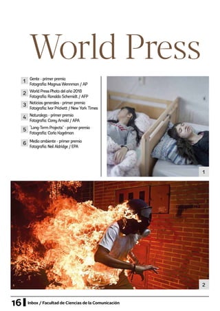 16 Inbox / Facultad de Ciencias de la Comunicación
World Press
1
2
Gente - primer premio
Fotografía: Magnus Wennman / AP
World Press Photo del año 2018
Fotografía: Ronaldo Schemidt / AFP
Naturaleza - primer premio
Fotografía: Corey Arnold / APA
Medio ambiente - primer premio
Fotografía: Neil Aldridge / EPA
“Long-Term Projects” - primer premio
Fotografía: Carla Kogelman
Noticias generales - primer premio
Fotografía: Ivor Prickett / New York Times
1
2
4
6
5
3
 