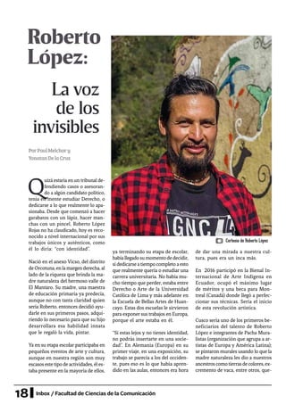 18 Inbox / Facultad de Ciencias de la Comunicación
Roberto
López:
La voz
de los
invisibles
PorPaulMelchory
YonatanDelaCruz
Q
uizá estaría en un tribunal de-
fendiendo casos o asesoran-
do a algún candidato político,
tenía en mente estudiar Derecho, o
dedicarse a lo que realmente lo apa-
sionaba. Desde que comenzó a hacer
garabatos con un lápiz, hacer man-
chas con un pincel, Roberto López
Rojas no ha claudicado, hoy es reco-
nocido a nivel internacional por sus
trabajos únicos y auténticos, como
él lo diría: “con identidad”.
Nació en el anexo Vicso, del distrito
deOrcotuna,enlamargenderecha,al
lado de la riqueza que brinda la ma-
dre naturaleza del hermoso valle de
El Mantaro. Su madre, una maestra
de educación primaria ya predecía,
aunque no con tanta claridad quien
sería Roberto, entonces decidió ayu-
darle en sus primeros pasos, adqui-
riendo lo necesario para que su hijo
desarrollara esa habilidad innata
que le regaló la vida, pintar.
Ya en su etapa escolar participaba en
pequeños eventos de arte y cultura,
aunque en nuestra región son muy
escasosestetipodeactividades,éles-
taba presente en la mayoría de ellos,
de dar una mirada a nuestra cul-
tura, pues era un inca más.
En 2016 participó en la Bienal In-
ternacional de Arte Indígena en
Ecuador, ocupó el máximo lugar
de méritos y una beca para Mon-
treal (Canadá) donde llegó a perfec-
cionar sus técnicas. Sería el inicio
de esta revolución artística.
Cusco sería uno de los primeros be-
neficiarios del talento de Roberto
López e integrantes de Pacha Mura-
listas (organización que agrupa a ar-
tistas de Europa y América Latina);
se pintaron murales usando lo que la
madre naturaleza les dio a nuestros
ancestroscomotierrasdecolores,ex-
cremento de vaca, entre otros, que-
ya terminando su etapa de escolar,
habíallegadosumomentodedecidir,
sidedicarseatiempocompletoaesto
que realmente quería o estudiar una
carrera universitaria. No había mu-
cho tiempo que perder, estaba entre
Derecho o Arte de la Universidad
Católica de Lima y más adelante en
la Escuela de Bellas Artes de Huan-
cayo. Estas dos escuelas le sirvieron
para exponer sus trabajos en Europa,
porque el arte estaba en él.
“Si estas lejos y no tienes identidad,
no podrás insertarte en una socie-
dad”. En Alemania (Europa) en su
primer viaje, en una exposición, su
trabajo se parecía a los del occiden-
te, pues eso es lo que había apren-
dido en las aulas, entonces era hora
Cortesía de Roberto López
 