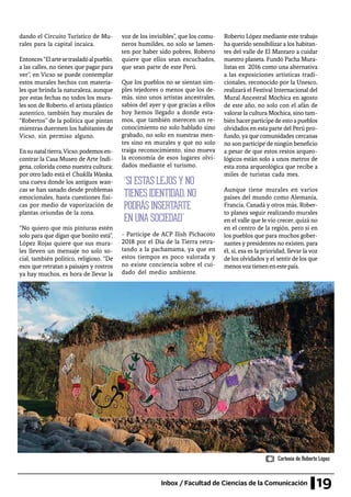 19Inbox / Facultad de Ciencias de la Comunicación
dando el Circuito Turístico de Mu-
rales para la capital incaica.
Entonces“Elartesetrasladóalpueblo,
a las calles, no tienes que pagar para
ver”, en Vicso se puede contemplar
estos murales hechos con materia-
les que brinda la naturaleza, aunque
por estas fechas no todos los mura-
les son de Roberto, el artista plástico
autentico, también hay murales de
“Robertos” de la política que pintan
mientras duermen los habitantes de
Vicso, sin permiso alguno.
Ensunataltierra,Vicso,podemosen-
contrar la Casa Museo de Arte Indí-
gena, colorida como nuestra cultura;
por otro lado está el Chuklla Wanka,
una cueva donde los antiguos wan-
cas se han sanado desde problemas
emocionales, hasta cuestiones físi-
cas por medio de vaporización de
plantas oriundas de la zona.
“No quiero que mis pinturas estén
solo para que digan que bonito está”,
López Rojas quiere que sus mura-
les lleven un mensaje no solo so-
cial, también político, religioso. “De
esos que retratan a paisajes y rostros
ya hay muchos, es hora de llevar la
voz de los invisibles”, que los comu-
neros humildes, no solo se lamen-
ten por haber sido pobres, Roberto
quiere que ellos sean escuchados,
que sean parte de este Perú.
Que los pueblos no se sientan sim-
ples tejedores o menos que los de-
más, sino unos artistas ancestrales,
sabios del ayer y que gracias a ellos
hoy hemos llegado a donde esta-
mos, que también merecen un re-
conocimiento no solo hablado sino
grabado, no solo en nuestras men-
tes sino en murales y que no solo
traiga reconocimiento, sino mueva
la economía de esos lugares olvi-
dados mediante el turismo.
- Partícipe de ACP Ilish Pichacoto
2018 por el Día de la Tierra retra-
tando a la pachamama, ya que en
estos tiempos es poco valorada y
no existe conciencia sobre el cui-
dado del medio ambiente.
Roberto López mediante este trabajo
ha querido sensibilizar a los habitan-
tes del valle de El Mantaro a cuidar
nuestro planeta. Fundó Pacha Mura-
listas en 2016 como una alternativa
a las exposiciones artísticas tradi-
cionales, reconocido por la Unesco,
realizará el Festival Internacional del
Mural Ancestral Mochica en agosto
de este año, no solo con el afán de
valorar la cultura Mochica, sino tam-
bién hacerpartícipedeesto apueblos
olvidados en esta parte del Perú pro-
fundo, ya que comunidades cercanas
no son partícipe de ningún beneficio
a pesar de que estos restos arqueo-
lógicos están solo a unos metros de
esta zona arqueológica que recibe a
miles de turistas cada mes.
Aunque tiene murales en varios
países del mundo como Alemania,
Francia, Canadá y otros más, Rober-
to planea seguir realizando murales
en el valle que le vio crecer, quizá no
en el centro de la región, pero si en
los pueblos que para muchos gober-
nantes y presidentes no existen, para
él, sí, esa es la prioridad, llevar la voz
de los olvidados y el sentir de los que
menosvoztienenenestepaís.
“SI ESTAS LEJOS Y NO
TIENES IDENTIDAD, NO
PODRÁS INSERTARTE
EN UNA SOCIEDAD”
Cortesía de Roberto López
 