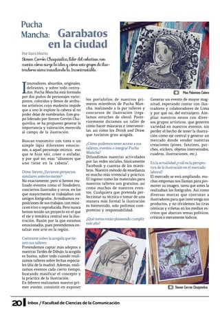 20 Inbox / Facultad de Ciencias de la Comunicación
Garabatos
en la ciudad
Pucha
Mancha:
PorSaraMarín
I
nnovadores, absurdos, originales,
delirantes, y sobre todo centra-
dos. Pucha Mancha está formado
por dos puños de personajes vario-
pintos, coloridos y llenos de atribu-
tos artísticos cuya modestia impide
que a uno le explote la cabeza al no
poder dejar de nombrarlos. Este gru-
po liderado por Steven Cerrón Chu-
quivilca, se ha propuesto generar la
importancia y valoración merecida
al campo de la ilustración.
Buscan transmitir con tinta o un
simple lápiz diferentes emocio-
nes, a aquel personaje onírico, eso
que te hizo reír, creer o enfadar,
y por qué no, esas “idioteces que
uno tiene en la cabeza”.
Dime Steven ¿Tuvieron proyectos
similares anteriormente?
No exactamente, pero si hemos rea-
lizado eventos como el Tendedero,
conciertos ilustrados y otros, en los
que mayormente se trabajaban con
amigos fotógrafos. Armábamos ex-
posiciones de sus trabajos, con músi-
ca en vivo o reproducida. Pero nunca
hemos tenido un proyecto en el que
el eje y temática central sea la ilus-
tración. Razón por la que estamos
emocionados, pues pretendemos en-
salzar este arte en la región.
Cuéntame sobre la acogida que tie-
nen sus talleres
Pretendemos captar más adeptos a
nuestras Tardes de Dibujo, la acogida
es buena, sobre todo cuando reali-
zamos talleres sobre fechas especia-
les (día de la madre). Además, reali-
zamos eventos cada cierto tiempo,
buscando masificar el concepto y
la práctica de la ilustración.
En febrero realizamos nuestro pri-
mer evento, consistió en exponer
los portafolios de nuestros pri-
meros miembros de Pucha Man-
cha, realizando a la par talleres y
concursos de ilustración (rega-
lamos estuches de oleos). Poste-
riormente dictamos un taller de
cómo hacer máscaras e intervenir-
las, así como los Drink and Draw,
que tuvieron gran acogida.
¿Cómo podemos tener acceso a sus
talleres, eventos o integrar Pucha
Mancha?
Difundimos nuestras actividades
por las redes sociales, básicamente
Facebook y cuentas de los miem-
bros. Nuestro método de enseñanza
es mucho más vivencial y práctico.
El ingreso como los materiales para
nuestros talleres son gratuitos, así
como muchos de nuestros even-
tos. Cualquiera que pretenda per-
feccionar su técnica o tomar de una
manera más formal la ilustración
es bienvenido, solo pedimos com-
promiso y responsabilidad.
¿Qué metas están planeando cumplir
este año?
Generar un evento de mayor mag-
nitud, esperando contar con ilus-
tradores y colaboradores de Lima
y por qué no, del extranjero. Am-
pliar nuestros nexos con diver-
sos grupos artísticos, que generen
variedad en nuestros eventos, sin
perder el hecho de tener la ilustra-
ción como eje central y generar un
mercado donde vender nuestras
creaciones (pines, fanzines, par-
ches, stickers, objetos intervenidos,
cuadros, ilustraciones, etc.).
En la actualidad ¿cuál es la perspec-
tiva de la ilustración en el mercado
laboral?
El mercado se está ampliando, mu-
chas empresas nos llaman para pro-
mover su imagen, tarea que antes la
realizaban los fotógrafos. Así como
diversas marcas que contratan a
ilustradores para que intervenga sus
productos, y no olvidemos las tiras
cómicas y viñetas en los medios es-
critos que abarcan temas políticos,
críticos o meramente lúdicos.
Steven Cerrón Chuquivilca, líder del colectivo, nos
cuenta cómo surge la idea y cómo este grupo de ilus-
tradores viene invadiendo la Incontrastable.
Max Palomino Calero
Steven Cerrón Chuquivilca
 