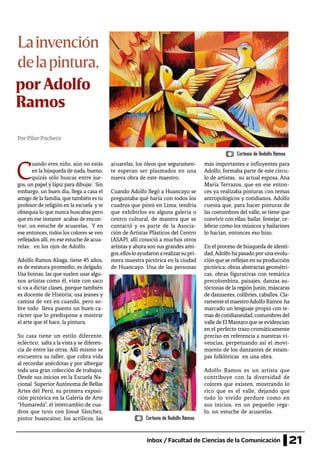 21Inbox / Facultad de Ciencias de la Comunicación
Lainvención
delapintura,
PorPilarPacheco
C
uando eres niño, aún no estás
en la búsqueda de nada, bueno,
quizás sólo buscas entre jue-
gos, un papel y lápiz para dibujar. Sin
embargo, un buen día, llega a casa el
amigo de la familia, que también es tu
profesor de religión en la escuela y te
obsequia lo que nunca buscabas pero
que en ese instante acabas de encon-
trar, un estuche de acuarelas. Y en
ese entonces, todos los colores se ven
reflejados allí, en ese estuche de acua-
relas; en los ojos de Adolfo.
Adolfo Ramos Aliaga, tiene 45 años,
es de estatura promedio, es delgado.
Usa boinas, las que suelen usar algu-
nos artistas como él, viste con saco
si va a dictar clases, porque también
es docente de Historia; usa jeanes y
camisa de vez en cuando, pero so-
bre todo lleva puesto un buen ca-
rácter que lo predispone a mostrar
el arte que él hace, la pintura.
Su casa tiene un estilo diferente,
ecléctico, salta a la vista y se diferen-
cia de entre las otras. Allí mismo se
encuentra su taller, que cobra vida
al recordar anécdotas y por albergar
toda una gran colección de trabajos.
Desde sus inicios en la Escuela Na-
cional SuperiorAutónoma de Bellas
Artes del Perú, su primera exposi-
ción pictórica en la Galería de Arte
“Humareda”, el intercambio de cua-
dros que tuvo con Josué Sánchez,
pintor huancaíno; los acrílicos, las
acuarelas, los óleos que seguramen-
te esperan ser plasmados en una
nueva obra de este maestro.
Cuando Adolfo llegó a Huancayo se
preguntaba qué haría con todos los
cuadros que pintó en Lima, tendría
que exhibirlos en alguna galería o
centro cultural, de manera que se
contactó y es parte de la Asocia-
ción de Artistas Plásticos del Centro
(ASAP), allí conoció a muchos otros
artistas y ahora son sus grandes ami-
gos,ellosloayudaronarealizarsupri-
mera muestra pictórica en la ciudad
de Huancayo. Una de las personas
más importantes e influyentes para
Adolfo, formaba parte de este círcu-
lo de artistas, su actual esposa, Ana
María Terrazos, que en ese enton-
ces ya realizaba pinturas con temas
antropológicos y cotidianos. Adolfo
cuenta que, para hacer pinturas de
las costumbres del valle, se tiene que
convivir con ellas; bailar, festejar, ce-
lebrar como los músicos y bailarines
lo hacían, entonces eso hizo.
En el proceso de búsqueda de identi-
dad,Adolfo ha pasado poruna evolu-
ción que se reflejan en su producción
pictórica; obras abstractas geométri-
cas, obras figurativas con temática
precolombina, paisajes, danzas au-
tóctonas de la región Junín, máscaras
de danzantes, colibríes, caballos. Cla-
ramenteelmaestroAdolfoRamos ha
marcado un lenguaje propio con te-
masdecotidianeidad,costumbresdel
valledeElMantaroqueseevidencian
en el perfecto trazo cromáticamente
preciso en referencia a nuestras vi-
vencias, perpetuando así el movi-
miento de los danzantes de estam-
pas folklóricas en una obra.
Adolfo Ramos es un artista que
contribuye con la diversidad de
colores que existen, mostrando lo
rico que es el valle, dejando que
todo lo vivido perdure como en
sus inicios, en un pequeño rega-
lo, un estuche de acuarelas.
por Adolfo
Ramos
Cortesía de Rodolfo Rámos
Cortesía de Rodolfo Rámos
 