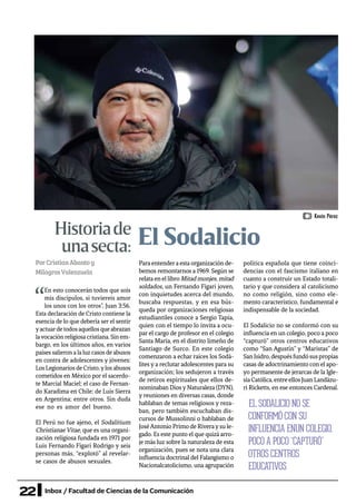 22 Inbox / Facultad de Ciencias de la Comunicación
El SodalicioHistoriade
unasecta:
PorCristianAbantoy
MilagrosValenzuela
“
En esto conocerán todos que sois
mis discípulos, si tuviereis amor
los unos con los otros”, Juan 3:56.
Esta declaración de Cristo contiene la
esencia de lo que debería ser el sentir
yactuardetodosaquellosqueabrazan
lavocaciónreligiosacristiana.Sinem-
bargo, en los últimos años, en varios
países salieron a la luz casos de abusos
en contra de adolescentes y jóvenes:
LosLegionariosdeCristo,ylosabusos
cometidos en México por el sacerdo-
te Marcial Maciel; el caso de Fernan-
do Karadima en Chile; de Luis Sierra
en Argentina; entre otros. Sin duda
ese no es amor del bueno.
El Perú no fue ajeno, el Sodalitium
Christianae Vitae, que es una organi-
zación religiosa fundada en 1971 por
Luis Fernando Figari Rodrigo y seis
personas más, “explotó” al revelar-
se casos de abusos sexuales.
Paraentenderaestaorganizaciónde-
bemos remontarnos a 1969. Según se
relataenellibroMitadmonjes,mitad
soldados, un Fernando Figari joven,
con inquietudes acerca del mundo,
buscaba respuestas, y en esa bús-
queda por organizaciones religiosas
estudiantiles conoce a Sergio Tapia,
quien con el tiempo lo invita a ocu-
par el cargo de profesor en el colegio
Santa María, en el distrito limeño de
Santiago de Surco. En este colegio
comenzaron a echar raíces los Sodá-
lites y a reclutar adolescentes para su
organización; los sedujeron a través
de retiros espirituales que ellos de-
nominaban DiosyNaturaleza (DYN),
y reuniones en diversas casas, donde
hablaban de temas religiosos y reza-
ban, pero también escuchaban dis-
cursos de Mussolinni o hablaban de
JoséAntonio Primo de Riveraysu le-
gado. Es este punto el que quizá arro-
je más luz sobre la naturaleza de esta
organización, pues se nota una clara
influencia doctrinal del Falangismo o
Nacionalcatolicismo, una agrupación
política española que tiene coinci-
dencias con el fascismo italiano en
cuanto a construir un Estado totali-
tario y que considera al catolicismo
no como religión, sino como ele-
mento característico, fundamental e
indispensable de la sociedad.
El Sodalicio no se conformó con su
influencia en un colegio, poco a poco
“capturó” otros centros educativos
como “San Agustín” y “Maristas” de
SanIsidro,despuésfundósuspropias
casas de adoctrinamiento con el apo-
yo permanente de jerarcas de la Igle-
siaCatólica,entreellosJuanLandázu-
ri Ricketts, en ese entonces Cardenal.
EL SODALICIO NO SE
CONFORMÓ CON SU
INFLUENCIA ENUN COLEGIO,
POCO A POCO “CAPTURÓ”
OTROS CENTROS 	
EDUCATIVOS
Kevin Pérez
 