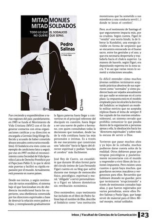 23Inbox / Facultad de Ciencias de la Comunicación
Fue creciendoyexpandiéndose ava-
rias regiones del país; paralelamente,
en 1985 se funda el Movimiento de
Vida Cristiana (MVC) con el fin de
generar contactos con otras organi-
zaciones católicas y su dirección es
encargada a Germán Doig Klinge (fa-
llecido y acusado de haber cometido
abusossexualescontravariosexsodá-
lites). El Sodalicio era visto como un
ejemplo de catolicismo laico a seguir,
por eso en 1997 recibió el reconoci-
mientocomoSociedaddeVidaApos-
tólicaLaicadeDerechoPontificiopor
el Papa Juan Pablo II, lo que le abrió
más puertas y facilitó su rápida ex-
pansión por el mundo. Actualmente,
está presente en nueve países.
Desde sus inicios, y según testimo-
nios de varios exsodálites, el sistema
bajo el que funcionaban era de obe-
diencia incondicional hacia los su-
periores, una obediencia construida
por los directores espirituales a base
de destruir la relación entre padres e
hijos, y reemplazando gradualmente
la figura paterna hasta llegar a con-
vertirse en el principal referente del
discípulo en cuestión, hasta llegar
a ser una suerte de padre o herma-
no, con quien consultaban todas la
decisiones que tomaban, desde las
de la vida cotidiana hasta las más
personales o íntimas. Es a través
de ese mecanismo que construían
una “adicción” hacia la figura del di-
rector espiritual y podían “lavarles
el cerebro” más fácilmente.
José Rey de Castro, un exsodáli-
te que durante 18 años formó parte
del círculo íntimo de Luis Fernando
Figari cuenta en su blog que sufrió
durante ese tiempo de menoscabo
físico, psicológico, espiritual y mo-
ral, “obligado” a servir personalmen-
te a Figari en labores domésticas
sin retribución económica.
Otro exmiembro, cuyo testimonio
fue incluido en el libro de Pedro Sa-
linas bajo el nombre de Blas, describe
al Sodalicio como “una institución
monstruosa que ha sometido a sus
miembros a una conducta servil (…)
donde te lavan el cerebro”.
Pero, es el testimonio de Santiago el
que seguramente impacta más, por
su crudeza. Según cuenta, Figari le
“vendió” una teoría hindú, la de li-
berar la Kundalini, una energía in-
visible en forma de serpiente que
se encuentra enroscada en el hueso
sacro, entre los genitales y el ano, y
que era necesaria despertarla y tras-
ladarla hacia el chakra superior. La
manera de hacerlo, según Figari, era
depositando esperma en la zona sa-
cra. Y es así que varias veces lo so-
metió a violaciones sexuales.
Es difícil entender cómo muchos
jóvenes sodálites terminaron acep-
tando prácticas abusivas de sus supe-
riores como “normales” y cómo pu-
dieron hasta servejados sexualmente
sin que nadie se enterase en el corto
plazo. La respuesta está en el modelo
empleadoparainculcarlesladoctrina
del Sodalicio; se implantó un mode-
lo militar estricto que no aceptaba
réplicas (hasta el lema de semper fi
fue copiado de los marines estadou-
nidenses), un sistema cerrado que
prohibía comunicar lo que pasaba
dentro de la organización a personas
ajenas a ella, la idealización hacía los
“directores espirituales”y sobre todo
la excusa de servir a Dios.
Tuvieron que pasar muchos años
y ya lejos de la cofradía, muchos
pudieron darse cuenta solos de la
realidad. Otros debieron pasar por
terapias psicológicas y paulatina-
mente reconectarse con el mundo
y reaprender a vivir libres de los cá-
nones impuestos. Pero existen unos
cuantos o quizá haya muchos, que
guardaron secretos macabros y ver-
gonzosos para ellos. Recuerdos que
hubiesen deseado no guardar, pero
que terminaron “erupcionando” a
través de testimonios contados bajo
alias, y que fueron registrados por
varios periodistas, entre ellos Pe-
dro Salinas y Paola Ugaz, que luego
sirvió de material para el libro Mi-
tad monjes, mitad soldados.
Portada
 