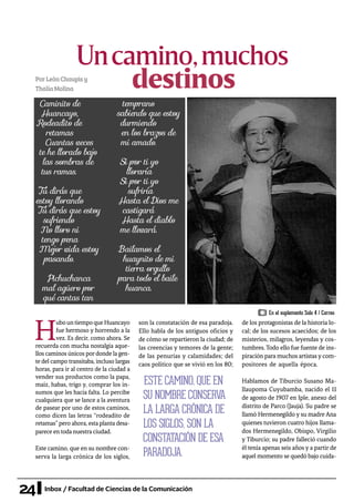 24 Inbox / Facultad de Ciencias de la Comunicación
Uncamino,muchos
PorLeónChaupisy
ThalíaMolina
H
ubountiempoqueHuancayo
fue hermoso y horrendo a la
vez. Es decir, como ahora. Se
recuerda con mucha nostalgia aque-
llos caminos únicos pordonde la gen-
te del campo transitaba, incluso largas
horas, para ir al centro de la ciudad a
vender sus productos como la papa,
maíz, habas, trigo y, comprar los in-
sumos que les hacía falta. Lo percibe
cualquiera que se lance a la aventura
de pasear por uno de estos caminos,
como dicen las letras “rodeadito de
retamas”pero ahora, esta planta desa-
parece en toda nuestra ciudad.
Este camino, que en su nombre con-
serva la larga crónica de los siglos,
son la constatación de esa paradoja.
Ello habla de los antiguos oficios y
de cómo se repartieron la ciudad; de
las creencias y temores de la gente;
de las penurias y calamidades; del
caos político que se vivió en los 80;
de los protagonistas de la historia lo-
cal; de los sucesos acaecidos; de los
misterios, milagros, leyendas y cos-
tumbres. Todo ello fue fuente de ins-
piración para muchos artistasycom-
positores de aquella época.
Hablamos de Tiburcio Susano Ma-
llaupoma Cuyubamba, nacido el 11
de agosto de 1907 en Iple, anexo del
distrito de Parco (Jauja). Su padre se
llamó Hermenegildo y su madreAna
quienes tuvieron cuatro hijos llama-
dos Hermenegildo, Obispo, Virgilio
y Tiburcio; su padre falleció cuando
él tenía apenas seis años y a partir de
aquel momento se quedó bajo cuida-
Caminito de
Huancayo,
Rodeadito de
retamas
Cuantas veces
te he llorado bajo
las sombras de
tus ramas.
Tú dirás que
estoy llorando
Tú dirás que estoy
sufriendo
No lloro ni
tengo pena
Mejor vida estoy
pasando.
Pichuchanca
mal agüero por
qué cantas tan
temprano
sabiendo que estoy
durmiendo
en los brazos de
mi amado.
Si por ti yo
lloraría
Si por ti yo
sufriría
Hasta el Dios me
castigará
Hasta el diablo
me llevará.
Bailamos el
huaynito de mi
tierra orgullo
para todo el baile
huanca.
ESTE CAMINO, QUE EN
SU NOMBRE CONSERVA
LA LARGA CRÓNICA DE
LOS SIGLOS, SON LA
CONSTATACIÓN DE ESA
PARADOJA.
destinos
En el suplemento Solo 4 / Correo
 