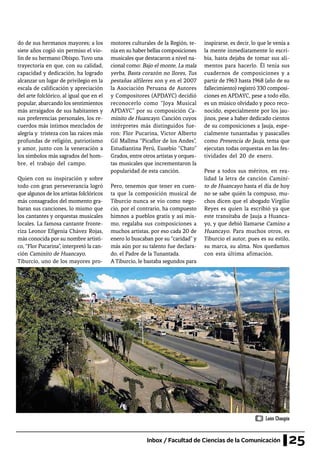 25Inbox / Facultad de Ciencias de la Comunicación
do de sus hermanos mayores; a los
siete años cogió sin permiso el vio-
lín de su hermano Obispo. Tuvo una
trayectoria en que, con su calidad,
capacidad y dedicación, ha logrado
alcanzar un lugar de privilegio en la
escala de calificación y apreciación
del arte folclórico, al igual que en el
popular, abarcando los sentimientos
más arraigados de sus habitantes y
sus preferencias personales, los re-
cuerdos más íntimos mezclados de
alegría y tristeza con las raíces más
profundas de religión, patriotismo
y amor, junto con la veneración a
los símbolos más sagrados del hom-
bre, el trabajo del campo.
Quien con su inspiración y sobre
todo con gran perseverancia logró
que algunos de los artistas folclóricos
más consagrados del momento gra-
baran sus canciones, lo mismo que
los cantantes y orquestas musicales
locales. La famosa cantante fronte-
riza Leonor Efigenia Chávez Rojas,
más conocida por su nombre artísti-
co, “Flor Pucarina”, interpretó la can-
ción Caminito de Huancayo.
Tiburcio, uno de los mayores pro-
motores culturales de la Región, te-
nía en su haber bellas composiciones
musicales que destacaron a nivel na-
cional como: Bajo el monte, La mala
yerba, Basta corazón no llores, Tus
pestañas alfileres son y en el 2007
la Asociación Peruana de Autores
y Compositores (APDAYC) decidió
reconocerlo como “Joya Musical
APDAYC” por su composición Ca-
minito de Huancayo. Canción cuyos
intérpretes más distinguidos fue-
ron: Flor Pucarina, Víctor Alberto
Gil Mallma “Picaflor de los Andes”,
Estudiantina Perú, Eusebio “Chato”
Grados, entre otros artistas y orques-
tas musicales que incrementaron la
popularidad de esta canción.
Pero, tenemos que tener en cuen-
ta que la composición musical de
Tiburcio nunca se vio como nego-
cio, por el contrario, ha compuesto
himnos a pueblos gratis y así mis-
mo, regalaba sus composiciones a
muchos artistas, por eso cada 20 de
enero lo buscaban por su “caridad” y
más aún por su talento fue declara-
do, el Padre de la Tunantada.
A Tiburcio, le bastaba segundos para
inspirarse, es decir, lo que le venía a
la mente inmediatamente lo escri-
bía, hasta dejaba de tomar sus ali-
mentos para hacerlo. Él tenía sus
cuadernos de composiciones y a
partir de 1963 hasta 1968 (año de su
fallecimiento) registró 330 composi-
ciones en APDAYC, pese a todo ello,
es un músico olvidado y poco reco-
nocido, especialmente por los jau-
jinos, pese a haber dedicado cientos
de su composiciones a Jauja, espe-
cialmente tunantadas y pasacalles
como Presencia de Jauja, tema que
ejecutan todas orquestas en las fes-
tividades del 20 de enero.
Pese a todos sus méritos, en rea-
lidad la letra de canción Camini-
to de Huancayo hasta el día de hoy
no se sabe quién la compuso, mu-
chos dicen que el abogado Virgilio
Reyes es quien la escribió ya que
este transitaba de Jauja a Huanca-
yo, y que debió llamarse Camino a
Huancayo. Para muchos otros, es
Tiburcio el autor, pues es su estilo,
su marca, su alma. Nos quedamos
con esta última afimación.
León Chaupis
 