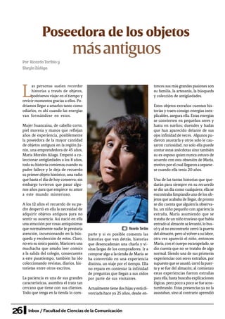 26 Inbox / Facultad de Ciencias de la Comunicación
Poseedora de los objetos
másantiguos
Por RicardoToribioy
SheylaZúñiga
L
as personas suelen recordar
historias a través de objetos,
podríamos viajar en el tiempo y
revivir momentos gracias a ellos. Po-
dríamos llegar a amarlos tanto como
odiarlos, es ahí cuando las energías
van formándose en estos.
Mujer huancaína, de cabello corto,
piel morena y manos que reflejan
años de experiencia, posiblemente
la poseedora de la mayor cantidad
de objetos antiguos en la región Ju-
nín, una emprendedora de 45 años,
María Morales Aliaga. Empezó a co-
leccionar antigüedades a los 8 años,
toda su historia comienza cuando su
padre fallece y le deja de recuerdo
su primer objeto histórico, una radio
que hasta el día de hoy conserva; sin
embargo tuvieron que pasar algu-
nos años para que empiece su amor
a este mundo misterioso.
A los 12 años el recuerdo de su pa-
dre despertó en ella la necesidad de
adquirir objetos antiguos para no
sentir su ausencia. Así nació en ella
una atracción por cosas antiquísimas
que normalmente nadie le prestaría
atención, incursionando en la bús-
queda y recolección de estos. Claro,
no era su única pasión, María era una
muchacha que amaba leer comics
a la salida del colegio, consecuente
a este pasatiempo, también ha ido
coleccionando revistas, diarios, his-
torietas entre otros escritos.
La paciencia es una de sus grandes
características, asombra el trato tan
cercano que tiene con sus clientes.
Todo que tenga en la tienda lo com-
parte y si es posible comenta las
historias que van detrás, historias
que desencadenan una charla y vi-
sitas largas de los compradores. Ir a
comprar algo a la tienda de María se
ha convertido en una experiencia
distinta, un viaje por el tiempo. Ella
no repara en contestar la infinidad
de preguntas que llegan a sus oídos
por parte de sus visitantes.
Actualmente tiene dos hijasyestá di-
vorciada hace ya 25 años, desde en-
tonces sus más grandes pasiones son
su familia, la artesanía, la búsqueda
y colección de antigüedades.
Estos objetos extraños cuentan his-
torias y traen consigo energías inex-
plicables, asegura ella. Estas energías
se convierten en pequeños seres y
hasta en sueños; duendes y hadas
que han aparecido delante de sus
ojos infinidad de veces. Algunos pu-
dieron asustarla y otros solo le cau-
saron curiosidad, no solo ella puede
contar estas anécdotas sino también
su ex esposo quien nunca estuvo de
acuerdo con esta obsesión de María,
motivo porel cual llegaron a separar-
se cuando ella tenía 20 años.
Una de las tantas historias que que-
darán para siempre en su recuerdo
se dio un día como cualquiera; ella se
encontraba limpiando uno de los ob-
jetos que acababa de llegar, de pronto
se dio cuenta que alguien la observa-
ba, un niño pequeño con apariencia
extraña, María asumiendo que se
trataba de un niño travieso que había
entradoalalmacénselevantó,lobus-
có y al no encontrarlo cerró la puerta
del almacén, pero alvolvera su labor,
otra vez apareció el niño, entonces
María, con el cuerpo escarapelado, se
dio cuenta que no se trataba de algo
normal. Siendo una de sus primeras
experiencias con seres extraños, por
supuestoqueseasustó,cerrólapuer-
ta y se fue del almacén; al comienzo
estas experiencias fueron extrañas
para ella, hasta buscaba explicaciones
lógicas, pero poco a poco se fue acos-
tumbrando. Estas presencias ya no la
asustaban, sino al contrario aprendió
Ricardo Toribio
 