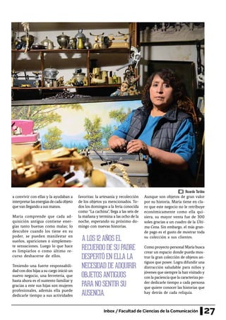 27Inbox / Facultad de Ciencias de la Comunicación
a convivir con ellas y la ayudaban a
interpretarlasenergíasdecadaobjeto
quevan llegando a sus manos.
María comprende que cada ad-
quisición antigua contiene ener-
gías tanto buenas como malas; lo
descubre cuando los tiene en su
poder, se pueden manifestar en
sueños, apariciones o simplemen-
te sensaciones. Luego lo que hace
es limpiarlos o como último re-
curso deshacerse de ellos.
Teniendo una fuerte responsabili-
dad con dos hijas a su cargo inició un
nuevo negocio, una ferretería, que
hasta ahora es el sustento familiar y
gracias a este sus hijas son mujeres
profesionales, además ella puede
dedicarle tiempo a sus actividades
A LOS 12 AÑOS EL
RECUERDO DE SU PADRE
DESPERTÓ EN ELLA LA
NECESIDAD DE ADQUIRIR
OBJETOS ANTIGUOS
PARA NO SENTIR SU
AUSENCIA.
Ricardo Toribio
favoritas: la artesanía y recolección
de los objetos ya mencionados. To-
dos los domingos a la feria conocida
como “La cachina”, llega a las seis de
la mañana y termina a las ocho de la
noche, esperando su próximo do-
mingo con nuevas historias.
Aunque son objetos de gran valor
por su historia, María tiene en cla-
ro que este negocio no le retribuye
económicamente como ella qui-
siera, su mayor venta fue de 300
soles gracias a un cuadro de la Últi-
ma Cena. Sin embargo, el más gran-
de pago es el gusto de mostrar toda
su colección a sus clientes.
Como proyecto personal María busca
crear un espacio donde pueda mos-
trar la gran colección de objetos an-
tiguos que posee. Logra difundir una
distracción saludable para niños y
jóvenes que siempre la han visitado y
con la paciencia que la caracteriza po-
der dedicarle tiempo a cada persona
que quiere conocer las historias que
hay detrás de cada reliquia.
 