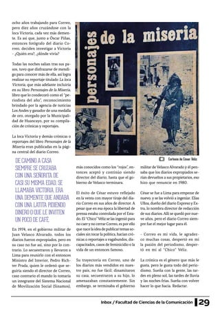 29Inbox / Facultad de Ciencias de la Comunicación
ocho años trabajando para Correo,
pero diez años cruzándose con la
loca Victoria, cada vez más demen-
te. Es así que, junto a Óscar Piñas,
entonces fotógrafo del diario Co-
rreo, deciden investigar a Victoria
- ¿Quién era?, ¿dónde vivía?
Todas las noches salían tras sus pa-
sos, tuvo que disfrazarse de mendi-
go para conocer más de ella, así logra
realizar su reportaje titulado La loca
Victoria, que más adelante incluiría
en su libro Personajes de la Miseria,
libro que lo condecoró como el “pe-
riodista del año”, reconocimiento
brindado por la agencia de noticias
Los Andes y ganador de una medalla
de oro, otorgado por la Municipali-
dad de Huancayo, por su compila-
ción de crónicas y reportajes.
La loca Victoria y demás crónicas o
reportajes del libro Personajes de la
Miseria eran publicadas en la pági-
na central del diario Correo.
En 1974, en el gobierno militar de
Juan Velasco Alvarado, todos los
diarios fueron expropiados, pero en
su caso no fue así, sino por lo con-
trario. Lo secuestraron y llevaron a
Lima para reunirlo con el entonces
Ministro del Interior, Pedro Rich-
ter Prada, quien le ordenó que se-
guiría siendo el director de Correo,
caso contrario el mando lo tomaría
un integrante del Sistema Nacional
de Movilización Social (Sinamos),
más conocidos como los “rojos”, en-
tonces aceptó y continúo siendo
director del diario, hasta que el go-
bierno de Velasco terminara.
El éxito de César estuvo reflejado
en la venta con mayor tiraje del dia-
rio Correo en sus años de director. A
pesar que en esa época la libertad de
prensa estaba controlada por el Esta-
do.El“Chico”Vélizselasingeniópara
nocaerynocerrarCorreo,esporello
quenacelaideadepublicartemasso-
ciales sin tocar la política, hacían cró-
nicas o reportajes a vagabundos, dis-
capacitados, casos de feminicidio o la
vida de un entonces famoso.
Su trayectoria en Correo, uno de
los diarios más vendidos en nues-
tro país, no fue fácil; dinamitaron
su casa, secuestraron a su hijo, lo
amenazaban constantemente. Sin
embargo, se terminaba el gobierno
militar de Velasco Alvarado y él pen-
saba que los diarios expropiados se-
rian devueltos a sus propietarios, eso
hizo que renuncie en 1980.
César se fue a Lima para empezar de
nuevo, y se las volvió a ingeniar. Elías
Ulloa, dueño del diario ExpresoyEx-
tra, lo nombra director de redacción
de sus diarios.Allí se quedó por nue-
ve años, pero el diario Correo siem-
pre fue el mejor lugar para él.
- Correo es mi vida, le agradez-
co muchas cosas, despertó en mí
la pasión del periodismo, desper-
tó en mí al “Chico” Véliz.
La crónica es el género que más le
gusta, pero le gusta todo del perio-
dismo. Sueña con la gente, las tar-
des en pleno sol, las tardes de lluvia
y las noches frías. Sueña con volver
hacer lo que hacía. Redactar.
DE CAMINO A CASA
SIEMPRE SE CRUZABA
CON UNA SEÑORITA DE
CASI SU MISMA EDAD, SE
LLAMABA VICTORIA, ERA
UNA DEMENTE QUE ANDABA
CON UNA LATITA PIDIENDO
DINERO O QUE LE INVITEN
UN POCO DE CAFÉ.
Cortesía de César Véliz
 