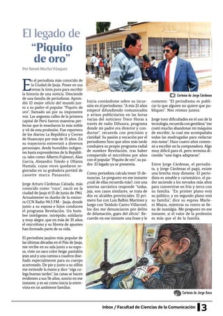 3Inbox / Facultad de Ciencias de la Comunicación
El legado de
E
s el periodista más conocido de
la Ciudad de Jauja. Posee en sus
venas la tinta pura para escribir
la historia de una noticia. Desciende
de una familia de periodistas. Apren-
dió El mejor oficio del mundo jun-
to a su padre el popular “Piquito de
oro”, llamado así por su imponente
voz. Las angostas calles de la primera
capital de Perú fueron maestras per-
fectas que le enseñaron lo más noble
y vil de esta profesión. Fue reportero
de los diarios La República y Correo
de Huancayo por más de 15 años. En
su trayectoria entrevistó a diversos
personajes, desde humildes indigen-
tes hasta expresidentes de la Repúbli-
ca, tales como: Alberto Fujimori, Alan
García, Alejandro Toledo y Ollanta
Humala, cuyas voces quedaron re-
gistradas en su grabadora portátil de
cassette marca Panasonic.
Jorge Arturo Cárdenas Calzada, más
conocido como “coco”, nació en la
ciudad de Jauja el 15 de junio de 1961.
Actualmente es dueño de la emiso-
ra CCN Radio 94.5 FM - Jauja, donde
junto a su esposa e hijos conducen
el programa Revelación. Un hom-
bre inteligente, intrépido, solidario
y muy alegre, que en más de 35 años
el micrófono y su libreta de apuntes
han formado parte de su vida.
El periodista jaujino más popular de
las últimas décadas en el País de Jauja,
me recibe en su sala junto a su espo-
sa, viste un saco color beige, pantalón
jean azulyuna camisa a cuadros dise-
ñado especialmente para su cuerpo
acartonado. De pie y junto a su sillón
me extiende la mano y dice “oiga co-
lega buenas tardes”, las canas se hacen
evidentes a sus 56 años, sonrío en ese
instante, y es así como inicia la entre-
vista en un ambiente familiar.
Inicia contándome sobre su incur-
sión en el periodismo: “A mis 21 años
empecé difundiendo comunicados
y avisos publicitarios en las horas
vacías del noticiero Trece Horas a
través de radio Difusora, programa
donde mi padre era director y con-
ductor”, recuerda con precisión y
claridad. Su pasión y vocación por el
periodismo hizo que años más tarde
condujera su propio programa radial
de nombre Revelación, tras haber
compartido el micrófono por años
con el popular “Piquito de oro”, su pa-
dre. El legado ya se presentía.
Como periodista calcula tener 15 de-
nuncias. Le pregunto en ese instante
¿cuál de ellas recuerda más?, con una
sonrisa sarcástica responde “todas,
jaja, son casos similares, se trata de
dos ex alcaldes provinciales: El pri-
mero fue con Luis Balbín Martínez y
luego con Teódulo Castro Villarroel,
los dos me denunciaron por delito
de difamación, gajes del oficio”. Re-
cuerdo en ese instante una frase y le
comento: “El periodismo es publi-
car lo que alguien no quiere que pu-
bliques”. Nos reímos juntos.
Jorge tuvo dificultades en el uso de la
tecnología,recuerdacongentileza“me
costó mucho abandonar mi máquina
de escribir, la cual me acompañaba
todas las madrugadas para redactar
mis notas”. Hace cuatro años comen-
zó a escribir en la computadora. Algo
muy difícil para él, pero termina di-
ciendo “uno logra adaptarse”.
Entre Jorge Cárdenas, el periodis-
ta, y Jorge Cárdenas el papá, existe
una brecha muy distante. El perio-
dista es amable y carismático, el pa-
dre asciende a los nevados más altos
para convertirse en frío y terco con
su familia. “En primer plano está
su público, y en segundo plano está
su familia”, dice su esposa Marle-
ni Mayta, mientras su rostro se lle-
na de nostalgia. Me pregunto en ese
instante, si el valor de la profesión
es más que el de la familia.
PorReneéMuchaVásquez
“Piquito
de oro”
Cortesía de Jorge Cárdenas
Cortesía de Jorge Anca
 