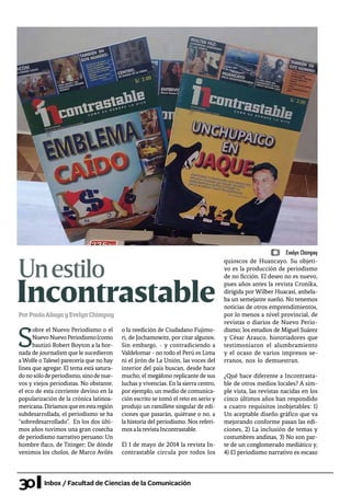 30 Inbox / Facultad de Ciencias de la Comunicación
IncontrastablePorPaolaAliagayEvelynChimpay
S
obre el Nuevo Periodismo o el
NuevoNuevoPeriodismo(como
bautizó Robert Boyton a la hor-
nada de journalism que le sucedieron
aWolfe o Talese) parecería que no hay
línea que agregar. El tema está satura-
donosólodeperiodismo,sinodenue-
vos y viejos periodistas. No obstante,
el eco de esta corriente devino en la
popularización de la crónica latinoa-
mericana.Diríamosqueenestaregión
subdesarrollada, el periodismo se ha
“sobredesarrollado”. En los dos últi-
mos años tuvimos una gran cosecha
de periodismo narrativo peruano: Un
hombre flaco, de Titinger; De dónde
venimos los cholos, de Marco Avilés
o la reedición de Ciudadano Fujimo-
ri, de Jochamowitz, por citar algunos.
Sin embargo, - y contradiciendo a
Valdelomar - no todo el Perú es Lima
ni el jirón de La Unión, las voces del
interior del país buscan, desde hace
mucho, el megáfono replicante de sus
luchas yvivencias. En la sierra centro,
por ejemplo, un medio de comunica-
ción escrito se tomó el reto en serio y
produjo un ramillete singular de edi-
ciones que pasarán, quiérase o no, a
la historia del periodismo. Nos referi-
mosalarevistaIncontrastable.
El 1 de mayo de 2014 la revista In-
contrastable circula por todos los
quioscos de Huancayo. Su objeti-
vo es la producción de periodismo
de no ficción. El deseo no es nuevo,
pues años antes la revista Cronika,
dirigida por Wilber Huacasi, anhela-
ba un semejante sueño. No tenemos
noticias de otros emprendimientos,
por lo menos a nivel provincial, de
revistas o diarios de Nuevo Perio-
dismo; los estudios de Miguel Suárez
y César Arauco, historiadores que
testimoniaron el alumbramiento
y el ocaso de varios impresos se-
rranos, nos lo demuestran.
¿Qué hace diferente a Incontrasta-
ble de otros medios locales? A sim-
ple vista, las revistas nacidas en los
cinco últimos años han respondido
a cuatro requisitos inobjetables: 1)
Un aceptable diseño gráfico que va
mejorando conforme pasan las edi-
ciones, 2) La inclusión de temas y
costumbres andinas, 3) No son par-
te de un conglomerado mediático y,
4) El periodismo narrativo es escaso
Unestilo
Evelyn Chimpay
 