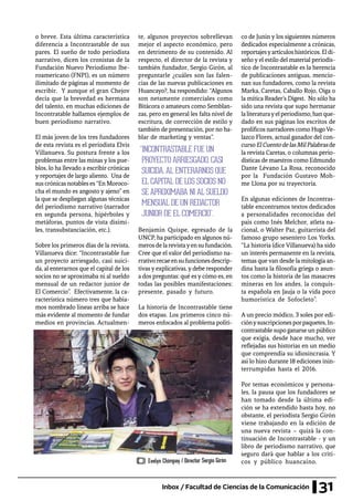 31Inbox / Facultad de Ciencias de la Comunicación
o breve. Esta última característica
diferencia a Incontrastable de sus
pares. El sueño de todo periodista
narrativo, dicen los cronistas de la
Fundación Nuevo Periodismo Ibe-
roamericano (FNPI), es un número
ilimitado de páginas al momento de
escribir. Y aunque el gran Chejov
decía que la brevedad es hermana
del talento, en muchas ediciones de
Incontratable hallamos ejemplos de
buen periodismo narrativo.
El más joven de los tres fundadores
de esta revista es el periodista Elvis
Villanueva. Su postura frente a los
problemas entre las minas y los pue-
blos, lo ha llevado a escribir crónicas
y reportajes de largo aliento. Una de
sus crónicas notables es “En Moroco-
cha el mundo es angosto y ajeno” en
la que se despliegan algunas técnicas
del periodismo narrativo (narrador
en segunda persona, hipérboles y
metáforas, puntos de vista disími-
les, transubstanciación, etc.).
Sobre los primeros días de la revista,
Villanueva dice: “Incontrastable fue
un proyecto arriesgado, casi suici-
da, al enterarnos que el capital de los
socios no se aproximaba ni al sueldo
mensual de un redactor junior de
El Comercio”. Efectivamente, la ca-
racterística número tres que había-
mos nombrado líneas arriba se hace
más evidente al momento de fundar
medios en provincias. Actualmen-
te, algunos proyectos sobrellevan
mejor el aspecto económico, pero
en detrimento de su contenido. Al
respecto, el director de la revista y
también fundador, Sergio Girón, al
preguntarle ¿cuáles son las falen-
cias de las nuevas publicaciones en
Huancayo?, ha respondido: “Algunos
son netamente comerciales como
Bitácora o amateurs como Semblan-
zas, pero en general les falta nivel de
escritura, de corrección de estilo y
también de presentación, por no ha-
blar de marketing y ventas”.
Benjamín Quispe, egresado de la
UNCP, ha participado en algunos nú-
merosdelarevistayensufundación.
Cree que el valor del periodismo na-
rrativorecaeensufuncionesdescrip-
tivasyexplicativas,ydebe responder
a dos preguntas: qué es y cómo es, en
todas las posibles manifestaciones:
presente, pasado y futuro.
La historia de Incontrastable tiene
dos etapas. Los primeros cinco nú-
meros enfocados al problema políti-
co de Junín y los siguientes números
dedicados especialmente a crónicas,
reportajesyartículoshistóricos.Eldi-
seño y el estilo del material periodís-
tico de Incontrastable es la herencia
de publicaciones antiguas, mencio-
nan sus fundadores, como la revista
Marka, Caretas, Caballo Rojo, Oiga o
la mítica Reader’s Digest. No sólo ha
sido una revista que supo hermanar
laliteraturayelperiodismo,hanque-
dado en sus páginas los escritos de
prolíficos narradores como HugoVe-
lazco Flores, actual ganador del con-
cursoElCuentodelasMilPalabrasde
la revista Caretas, o columnas perio-
dísticas de maestros como Edmundo
Dante Lévano La Rosa, reconocido
por la Fundación Gustavo Moh-
me Llona por su trayectoria.
En algunas ediciones de Incontras-
table encontramos textos dedicados
a personalidades reconocidas del
país como Inés Melchor, atleta na-
cional, o Walter Paz, guitarrista del
famoso grupo sesentero Los Yorks.
“La historia (dice Villanueva) ha sido
un interés permanente en la revista,
temas que van desde la mitología an-
dina hasta la filosofía griega o asun-
tos como la historia de las masacres
mineras en los andes, la conquis-
ta española en Jauja o la vida poco
humorística de Sofocleto”.
A un precio módico, 3 soles por edi-
ciónysuscripcionesporpaquetes,In-
contrastable supo ganarse un público
que exigía, desde hace mucho, ver
reflejadas sus historias en un medio
que comprendía su idiosincrasia. Y
así lo hizo durante 18 ediciones inin-
terrumpidas hasta el 2016.
Por temas económicos y persona-
les, la pausa que los fundadores se
han tomado desde la última edi-
ción se ha extendido hasta hoy, no
obstante, el periodista Sergio Girón
viene trabajando en la edición de
una nueva revista – quizá la con-
tinuación de Incontrastable - y un
libro de periodismo narrativo, que
seguro dará que hablar a los críti-
cos y público huancaíno.
“INCONTRASTABLE FUE UN
PROYECTO ARRIESGADO, CASI
SUICIDA, AL ENTERARNOS QUE
EL CAPITAL DE LOS SOCIOS NO
SE APROXIMABA NI AL SUELDO
MENSUAL DE UN REDACTOR
JUNIOR DE EL COMERCIO”.
Evelyn Chimpay / Director Sergio Girón
 