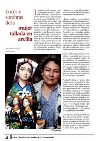 4 Inbox / Facultad de Ciencias de la Comunicación
mujer
tallada en
arcilla
L
os vecinos no la conocen, y me-
nos la población de la región.
En una calle no asfaltada del
distrito de Pilcomayo, encontramos
la casa de María Soledad Cerrón Ti-
neo, un inmueble que resalta a toda
vista. Tallados de barro en material
rústico, una puerta de metal, con una
especie de aldaba gigante, que parecía
una herramienta enorme para arre-
glar algún objeto. Tocamos la puerta,
y María Soledad abre en pocos mi-
nutos. Ella, una mujer con ojos achi-
nados y rulos definidos, nos recibe
con una sonrisa, como posada para
una fotografía. Lleva un chaleco, que
nos recuerda que nos encontrábamos
en Waytaq Allpa, el Centro Cultu-
ral Artístico de Investigación.
-¿Quiénesson?¿Aquédebosuvisita?-
enuntonoamable,nosformulapregun-
tas viéndonos con una sonrisa.
- Somos estudiantes- respondimos.
Rápidamente empezó la exposición,
como lo haría con todas las personas
que visitan Waytaq Allpa. Sus pala-
bras eran como las de un “comercian-
te”, como si ofreciera un producto.
Y mientras nos explicaba a grandes
rasgos, el realismo de sus esculturas a
basedearcilla,nossumergíaamuchas
suposiciones de su arte. La mayoría
de sus obras, son mujeres andinas,
con la mirada hacia arriba, como si
esperaran un milagro. ¿Quizá era ella
retratada de diferente aspecto, pero
con el mismo sentimiento?
María Soledad, ayacuchana de naci-
miento, es una artista que expone en
sus esculturas, la belleza y cultura de
la mujer andina. Ella y su esposo Clo-
doaldoAlfaroAllende, quien también
es un artista plástico ayacuchano, es-
tán sumergidos apasionadamente en
el arte. María prefiere no hablar mu-
cho de su esposo, y sin muchos ro-
deos nos sigue mostrando sus obras,
explicando qué contienen.
Pasaban los minutos y aún no había
confianza. Un intercambio de pala-
braseraindispensableparaaclararnos
muchas dudas. Algo ajenas seguía-
mos apreciando su arte, cuando nos
muestra las wankitas, y nos enfatiza
que ella no imita a nadie, que todos
son propios. Si bien las wankitas se
ven igual, recalca que para ello se uti-
lizómoldes,perohechosporella.Esas
“muñecas andinas” miran hacia arri-
ba, no por pedir algún milagro o por
soberbia, como muchas personas –
como lo pensábamos –, sino porque
esunproblemadeensamblaje.
Con algo más de familiaridad, nos
da a conocer que retratar a sus hi-
jos es muy especial, y que como ar-
tista es inevitable no hacerlo. Entre
sus obras se encuentra Travesuras
de Urpi, quien es su hijo pequeño,
el único varón que retrató.
PorMirianDurány
JudithLeón
Luces y
sombras
dela
Judith León
 