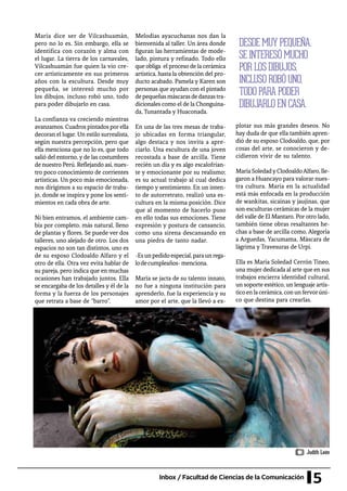 5Inbox / Facultad de Ciencias de la Comunicación
María dice ser de Vilcashuamán,
pero no lo es. Sin embargo, ella se
identifica con corazón y alma con
el lugar. La tierra de los carnavales,
Vilcashuamán fue quien la vio cre-
cer artísticamente en sus primeros
años con la escultura. Desde muy
pequeña, se interesó mucho por
los dibujos, incluso robó uno, todo
para poder dibujarlo en casa.
La confianza va creciendo mientras
avanzamos. Cuadros pintados porella
decoran el lugar. Un estilo surrealista,
según nuestra percepción, pero que
ella menciona que no lo es, que todo
salió del entorno, y de las costumbres
de nuestro Perú. Reflejando así, nues-
tro poco conocimiento de corrientes
artísticas. Un poco más emocionada,
nos dirigimos a su espacio de traba-
jo, donde se inspira y pone los senti-
mientos en cada obra de arte.
Ni bien entramos, el ambiente cam-
bia por completo, más natural, lleno
de plantas y flores. Se puede ver dos
talleres, uno alejado de otro. Los dos
espacios no son tan distintos, uno es
de su esposo Clodoaldo Alfaro y el
otro de ella. Otra vez evita hablar de
su pareja, pero indica que en muchas
ocasiones han trabajado juntos. Ella
se encargaba de los detalles y él de la
forma y la fuerza de los personajes
que retrata a base de “barro”.
plotar sus más grandes deseos. No
hay duda de que ella también apren-
dió de su esposo Clodoaldo, que, por
cosas del arte, se conocieron y de-
cidieron vivir de su talento.
MaríaSoledadyClodoaldoAlfaro,lle-
garon a Huancayo para valorar nues-
tra cultura. María en la actualidad
está más enfocada en la producción
de wankitas, sicaínas y jaujínas, que
son esculturas cerámicas de la mujer
del valle de El Mantaro. Por otro lado,
también tiene obras resaltantes he-
chas a base de arcilla como, Alegoría
a Arguedas, Yacumama, Máscara de
lágrima y Travesuras de Urpi.
Ella es María Soledad Cerrón Tineo,
una mujer dedicada al arte que en sus
trabajos encierra identidad cultural,
un soporte estético, un lenguaje artís-
ticoenlacerámica,conunfervorúni-
co que destina para crearlas.
Melodías ayacuchanas nos dan la
bienvenida al taller. Un área donde
figuran las herramientas de mode-
lado, pintura y refinado. Todo ello
que obliga el proceso de la cerámica
artística, hasta la obtención del pro-
ducto acabado. Pamela y Karen son
personas que ayudan con el pintado
depequeñasmáscarasdedanzastra-
dicionales como el de la Chonguina-
da, Tunantada y Huaconada.
En una de las tres mesas de traba-
jo ubicadas en forma triangular,
algo destaca y nos invita a apre-
ciarlo. Una escultura de una joven
recostada a base de arcilla. Tiene
recién un día y es algo escalofrian-
te y emocionante por su realismo;
es su actual trabajo al cual dedica
tiempo y sentimiento. En un inten-
to de autorretrato, realizó una es-
cultura en la misma posición. Dice
que al momento de hacerlo puso
en ello todas sus emociones. Tiene
expresión y postura de cansancio,
como una sirena descansando en
una piedra de tanto nadar.
-Esunpedidoespecial,paraunrega-
lodecumpleaños-menciona.
María se jacta de su talento innato,
no fue a ninguna institución para
aprenderlo, fue la experiencia y su
amor por el arte, que la llevó a ex-
DESDE MUY PEQUEÑA,
SE INTERESÓ MUCHO
POR LOS DIBUJOS,
INCLUSO ROBÓ UNO,
TODO PARA PODER
DIBUJARLO EN CASA.
Judith León
 