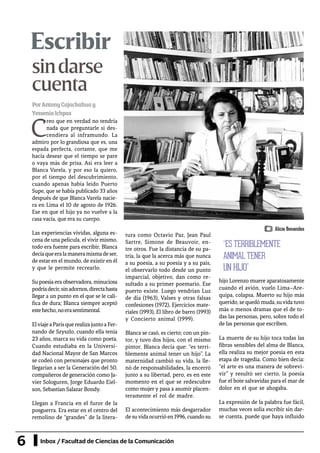 6 Inbox / Facultad de Ciencias de la Comunicación
Escribir
PorAntonyCajachahuay
YesseniaIchpas
C
reo que en verdad no tendría
nada que preguntarle si des-
cendiera al inframundo. La
admiro por lo grandiosa que es, una
espada perfecta, cortante, que me
hacía desear que el tiempo se pare
o vaya más de prisa. Así era leer a
Blanca Varela, y por eso la quiero,
por el tiempo del descubrimiento,
cuando apenas había leído Puerto
Supe, que se había publicado 33 años
después de que Blanca Varela nacie-
ra en Lima el 10 de agosto de 1926.
Ese en que el hijo ya no vuelve a la
casa vacía, que era su cuerpo.
Las experiencias vividas, alguna es-
cena de una película, el vivir mismo,
todo era fuente para escribir, Blanca
decíaqueeralamaneramismadeser,
de estar en el mundo, de existir en él
y que le permite recrearlo.
Su poesía era observadora, minuciosa
podríadecir,sinadornos,directahasta
llegar a un punto en el que se le cali-
fica de dura; Blanca siempre aceptó
estehecho,noerasentimental.
ElviajeaParísquerealizajuntoaFer-
nando de Szyszlo, cuando ella tenía
23 años, marca su vida como poeta.
Cuando estudiaba en la Universi-
dad Nacional Mayor de San Marcos
se codeó con personajes que pronto
llegarían a ser la Generación del 50,
compañeros de generación como Ja-
vier Sologuren, Jorge Eduardo Eiel-
son, Sebastian Salazar Bondy.
Llegan a Francia en el furor de la
posguerra. Era estar en el centro del
remolino de “grandes” de la litera-
tura como Octavio Paz, Jean Paul
Sartre, Simone de Beauvoir, en-
tre otros. Fue la distancia de su pa-
tria, la que la acerca más que nunca
a su poesía, a su poesía y a su país,
el observarlo todo desde un punto
imparcial, objetivo, dan como re-
sultado a su primer poemario, Ese
puerto existe. Luego vendrían Luz
de día (1963), Valses y otras falsas
confesiones (1972), Ejercicios mate-
riales (1993), El libro de barro (1993)
y Concierto animal (1999).
Blanca se casó, es cierto; con un pin-
tor, y tuvo dos hijos, con el mismo
pintor. Blanca decía que: “es terri-
blemente animal tener un hijo”. La
maternidad cambió su vida, la lle-
nó de responsabilidades, la encerró
junto a su libertad, pero, es en este
momento en el que se redescubre
como mujer y pasa a asumir placen-
teramente el rol de madre.
El acontecimiento más desgarrador
desuvidaocurrióen1996,cuandosu
hijo Lorenzo muere aparatosamente
cuando el avión, vuelo Lima–Are-
quipa, colapsa. Muerto su hijo más
querido, se quedó muda, suvida tuvo
más o menos dramas que el de to-
das las personas, pero, sobre todo el
de las personas que escriben.
La muerte de su hijo toca todas las
fibras sensibles del alma de Blanca,
ella realiza su mejor poesía en esta
etapa de tragedia. Como bien decía:
“el arte es una manera de sobrevi-
vir” y resultó ser cierto, la poesía
fue el bote salvavidas para el mar de
dolor en el que se ahogaba.
La expresión de la palabra fue fácil,
muchas veces solía escribir sin dar-
se cuenta, puede que haya influido
“ES TERRIBLEMENTE
ANIMAL TENER
UN HIJO”
sindarse
cuenta
Alicia Benavides
 