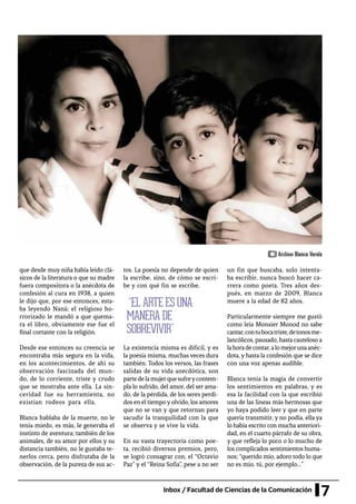 7Inbox / Facultad de Ciencias de la Comunicación
que desde muy niña había leído clá-
sicos de la literatura o que su madre
fuera compositora o la anécdota de
confesión al cura en 1938, a quien
le dijo que, por ese entonces, esta-
ba leyendo Naná; el religioso ho-
rrorizado le mandó a que quema-
ra el libro, obviamente ese fue el
final cortante con la religión.
Desde ese entonces su creencia se
encontraba más segura en la vida,
en los acontecimientos, de ahí su
observación fascinada del mun-
do, de lo corriente, triste y crudo
que se mostraba ante ella. La sin-
ceridad fue su herramienta, no
existían rodeos para ella.
Blanca hablaba de la muerte, no le
tenía miedo, es más, le generaba el
instinto de aventura; también de los
animales, de su amor por ellos y su
distancia también, no le gustaba te-
nerlos cerca, pero disfrutaba de la
observación, de la pureza de sus ac-
tos. La poesía no depende de quien
la escribe, sino, de cómo se escri-
be y con qué fin se escribe.
La existencia misma es difícil, y es
la poesía misma, muchas veces dura
también. Todos los versos, las frases
salidas de su vida anecdótica, son
partedelamujerquesufreycontem-
pla lo sufrido, del amor, del ser ama-
do, de la pérdida, de los seres perdi-
dos en el tiempo y olvido, los amores
que no se van y que retornan para
sacudir la tranquilidad con la que
se observa y se vive la vida.
En su vasta trayectoria como poe-
ta, recibió diversos premios, pero,
se logró consagrar con, el “Octavio
Paz” y el “Reina Sofía”, pese a no ser
un fin que buscaba, solo intenta-
ba escribir, nunca buscó hacer ca-
rrera como poeta. Tres años des-
pués, en marzo de 2009, Blanca
muere a la edad de 82 años.
Particularmente siempre me gustó
como leía Monsier Monod no sabe
cantar,contubocatriste,detonosme-
lancólicos, pausado, hasta cauteloso a
lahoradecontar,alomejorunaanéc-
dota, y hasta la confesión que se dice
con una voz apenas audible.
Blanca tenía la magia de convertir
los sentimientos en palabras, y es
esa la facilidad con la que escribió
una de las líneas más hermosas que
yo haya podido leer y que en parte
quería transmitir, y no podía, ella ya
lo había escrito con mucha anteriori-
dad, en el cuarto párrafo de su obra,
y que refleja lo poco o lo mucho de
los complicados sentimientos huma-
nos; “querido mío, adoro todo lo que
no es mío, tú, por ejemplo…”
	“EL ARTE ES UNA
MANERA DE
SOBREVIVIR”
Archivo Blanca Varela
 