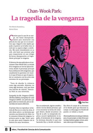 8 Inbox / Facultad de Ciencias de la Comunicación
La tragedia de la venganza
Chan-WookPark:
C
amine para la casa de un ami-
go, me llamó desesperada-
mente para mostrarme una
película de esas que no se encuen-
tran aquí. Llegué lo más rápido que
pude, al parecer ya lo había visto, lo
noté por su aspecto alegre y satisfe-
cho. Me senté cómodamente en su
sofá, solo bastó que presione play
para trasportarme en una trilogía
de locura, desesperación y el ingre-
diente principal: la venganza.
Eldirectordeestaspelículaseselsur-
coreano Chan-Wook Park, su mirada
de la venganza no son las típicas his-
torias donde el personaje principal
busca deshacerse del antagonista, que
usualmente lo queremos ver muer-
to; lo que él busca es que el especta-
dor se conmueva con los actos más
extremos de sus personajes.
“Trato de abordar la violencia
como algo aterrador, doloroso, no
como algo hermoso, cool, que tiene
una función de catarsis”, mencio-
na Park en una entrevista.
Sympathy for Mr. Vengance (2002),
Old Boy (2003) y Sympathy for Lady
Vengance (2005), son películas que
giran sobre un mismo eje, pero se de-
sarrollandemaneradiferente.
El primer disco se reproduce, la his-
toria de Ryu no es como las otras, el
solo desea salvar a su hermana que
necesita una donación de riñón; no
le consume el deseo de venganza. La
primera parte es algo “lenta”, pero
es solo para sentir empatía con la
historia de estos hermanos.
Ryu es sordomudo, alguien amable y
atento con las demás personas, que
al no encontrar la forma de conse-
guir dinero, decide secuestrar a la
hija de su jefe. Lo inesperado em-
pieza a ocurrir rápidamente; la tra-
gedia, el incinerante de la venganza.
Su hermana descubre lo que esta
haciendo Ryu y decide suicidarse.
Ryu lleva el cuerpo de su hermana
al rio donde quiso que descanse su
cuerpo. La niña juega en el borde del
puente, se resbala y muere.
Ahoralapelículanoesmásqueviolencia
pura, los personajes se dejan llevarpor
susbajosinstintos:golpes,tortura,asesi-
nato,todoenprodelavenganza.
PorMaríaHuamány
KevinPérez
Kevin Pérez
 