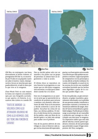 9Inbox / Facultad de Ciencias de la Comunicación
Old Boy, en contraparte, nos lanza
directamente al hecho violento, el
protagonista Oh Dae-su, es encerra-
do por 15 años en un pequeño cuarto
sin saber el motivo. Llanto, desespe-
ración y locura se mezclan para que
pueda sobrevivir, al salir lo único por
lo que vive es la venganza.
Chan-Wook Park no solo mejoró
la trama con respecto a la anterior,
opta por una fotografía surrealis-
ta que aporta a la historia, la se-
cuencia más icónica es cuando Oh
“TRATODEABORDAR LA
VIOLENCIACOMOALGO
ATERRADOR,DOLOROSO,NO
COMOALGOHERMOSO,COOL,
QUETIENEUNAFUNCIÓNDE
CATARSIS”
Dae-su decide pelear solo con un
martillo y los puños con un grupo
de personas; la cámara hace un se-
guimiento a toda la acción.
El último disco se reproduce, en
esta historia la protagonista es una
mujer que no solo busca venganza,
sino encontrar a su hija que la aban-
donó cuando fue a la cárcel.
Esta vez el antagonista es un asesi-
no en serie que se aprovechó de su
condición de profesor para torturar
y asesinar a sus alumnos, niños me-
nores de edad. Kum-ja lo encuentra
y decide someterlo a juicio de los
padres. Escuchan las cintas de sus
hijos, sus últimas palabras. El mie-
do y el odio brotan de los corazones
de los padres, cada uno lleno de ira
decide apelar a su lado más salvaje
para acabar con el profesor.
Uno de los puntos aditivos de esta
trilogía es como el director sabe ju-
garconlasemocionesdelespectador,
gracias a un buen guion estructurado
conelfindequecadaquiebreseasor-
presivooemotivo.Lograelpropósito
de compenetrar con los personajes y
va más allá de un hecho cotidiano. En
cuanto a la fotografía, es usual ver en
las escenas de acción una tonalidad
surrealista haciendo que los hechos
sean digeribles a pesar de lo cru-
das que pueden llegar a ser.
En las tres películas, un giro extraor-
dinario, un golpe traumático, gene-
ralmente relacionado con la pérdida
de una persona amada, transforma a
personajes comunes y corrientes en
monstruossedientosdesangre,dota-
dos de fuerza extraordinaria y genia-
lidadmaligna.Purificadoporeldolor,
surge un prototipo de ser insensible
y poderoso que consagra su vida a
cumplir una sola tarea: la venganza.
Un imperativo sádico que está más
allá de toda ley y moral, parece apo-
derarse, entonces, de esos personajes
que pretenden ocupar el lugar omni-
potente del Dios castigador.
Kevin PérezKevin Pérez
 