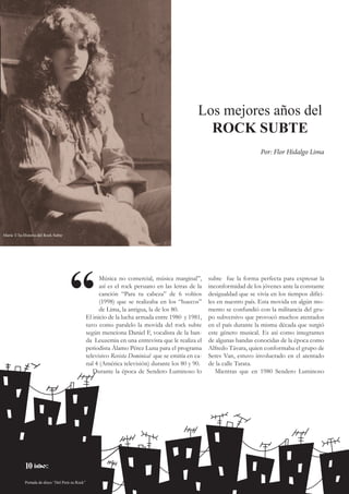 10
subte fue la forma perfecta para expresar la
inconformidad de los jóvenes ante la constante
desigualdad que se vivía en los tiempos difíci-
les en nuestro país. Esta movida en algún mo-
mento se confundió con la militancia del gru-
po subversivo que provocó muchos atentados
en el país durante la misma década que surgió
este género musical. Es así como integrantes
de algunas bandas conocidas de la época como
Alfredo Távara, quien conformaba el grupo de
Seres Van, estuvo involucrado en el atentado
de la calle Tarata.
Mientras que en 1980 Sendero Luminoso
Música no comercial, música marginal”,
así es el rock peruano en las letras de la
canción “Para tu cabeza” de 6 voltios
(1998) que se realizaba en los “huecos”
de Lima, la antigua, la de los 80.
El inicio de la lucha armada entre 1980 y 1981,
tuvo como paralelo la movida del rock subte
según menciona Daniel F, vocalista de la ban-
da Leuzemia en una entrevista que le realiza el
periodista Álamo Pérez Luna para el programa
televisivo Revista Dominical que se emitía en ca-
nal 4 (América televisión) durante los 80 y 90.
Durante la época de Sendero Luminoso lo
“
Los mejores años del
ROCK SUBTE
Por: Flor Hidalgo Lima
María T-Ta-Historia del Rock Subte
Portada de disco “Del Perú su Rock”
10
 