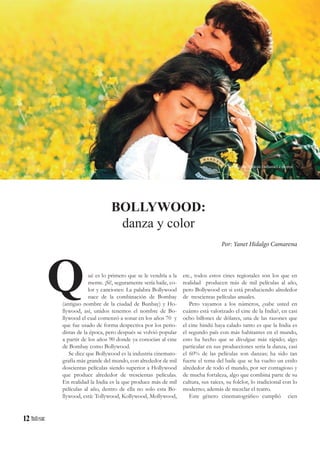 12
ué es lo primero que se le vendría a la
mente. ¡Si!, seguramente sería baile, co-
lor y canciones: La palabra Bollywood
nace de la combinación de Bombay
(antiguo nombre de la ciudad de Bunbay) y Ho-
llywood, así, unidos tenemos el nombre de Bo-
llywood el cual comenzó a sonar en los años 70 y
que fue usado de forma despectiva por los perio-
distas de la época, pero después se volvió popular
a partir de los años 90 donde ya conocían al cine
de Bombay como Bollywood.
Se dice que Bollywood es la industria cinemato-
grafía más grande del mundo, con alrededor de mil
doscientas películas siendo superior a Hollywood
que produce alrededor de trescientas películas.
En realidad la India es la que produce más de mil
películas al año, dentro de ella no solo esta Bo-
llywood, está: Tollywood, Kollywood, Mollywood,
Q
BOLLYWOOD:
danza y color
Por: Yanet Hidalgo Camarena
etc., todos estos cines regionales son los que en
realidad producen más de mil películas al año,
pero Bollywood en si está produciendo alrededor
de trescientas películas anuales.
Pero vayamos a los números, ¿sabe usted en
cuánto está valorizado el cine de la India?, en casi
ocho billones de dólares, una de las razones que
el cine hindú haya calado tanto es que la India es
el segundo país con más habitantes en el mundo,
esto ha hecho que se divulgue más rápido; algo
particular en sus producciones seria la danza, casi
el 60% de las películas son danzas; ha sido tan
fuerte el tema del baile que se ha vuelto un estilo
alrededor de todo el mundo, por ser contagioso y
de mucha fortaleza, algo que combina parte de su
cultura, sus raíces, su folclor, lo tradicional con lo
moderno; además de mezclar el teatro.
Este género cinematográfico cumplió cien
Película: Dilwale Dulhania Le Jayenje
 