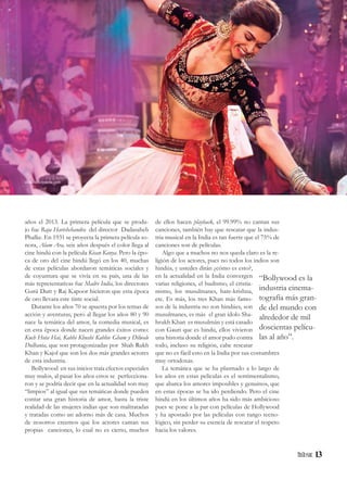 13
“Bollywood es la
industria cinema-
tografía más gran-
de del mundo con
alrededor de mil
doscientas pelícu-
las al año”.
años el 2013. La primera película que se produ-
jo fue Raja Harishchandra del director Dadasaheb
Phalke. En 1931 se proyecta la primera película so-
nora, Alam Ara, seis años después el color llega al
cine hindú con la película Kisan Kanya. Pero la épo-
ca de oro del cine hindú llegó en los 40, muchas
de estas películas abordaron temáticas sociales y
de coyuntura que se vivía en su país, una de las
más representativas fue Madre India, los directores
Gurú Dutt y Raj Kapoor hicieron que esta época
de oro llevara este tinte social.
Durante los años 70 se apuesta por los temas de
acción y aventuras, pero al llegar los años 80 y 90
nace la temática del amor, la comedia musical, es
en esta época donde nacen grandes éxitos como:
Kuch Hota Hai, Kabhi Khushi Kabhie Gham y Dilwale
Dulhania, que son protagonizadas por Shah Rukh
Khan y Kajol que son los dos más grandes actores
de esta industria.
Bollywood en sus inicios traía efectos especiales
muy malos, al pasar los años estos se perfecciona-
ron y se podría decir que en la actualidad son muy
“limpios” al igual que sus temáticas donde pueden
contar una gran historia de amor, hasta la triste
realidad de las mujeres indias que son maltratadas
y tratadas como un adorno más de casa. Muchos
de nosotros creemos que los actores cantan sus
propias canciones, lo cual no es cierto, muchos
de ellos hacen playback, el 99.99% no cantan sus
canciones, también hay que rescatar que la indus-
tria musical en la India es tan fuerte que el 75% de
canciones son de películas.
Algo que a muchos no nos queda claro es la re-
ligión de los actores, pues no todos los indios son
hindús, y ustedes dirán ¿cómo es esto?,
en la actualidad en la India convergen
varias religiones, el budismo, el cristia-
nismo, los musulmanes, hare-krishna,
etc. Es más, los tres Khan más famo-
sos de la industria no son hindúes, son
musulmanes, es más el gran ídolo Sha-
hrukh Khan es musulmán y está casado
con Gauri que es hindú, ellos vivieron
una historia donde el amor pudo contra
todo, incluso su religión, cabe rescatar
que no es fácil esto en la India por sus costumbres
muy ortodoxas.
La temática que se ha plasmado a lo largo de
los años en estas películas es el sentimentalismo,
que abarca los amores imposibles y genuinos, que
en estas épocas se ha ido perdiendo. Pero el cine
hindú en los últimos años ha sido más ambicioso
pues se pone a la par con películas de Hollywood
y ha apostado por las películas con rango tecno-
lógico, sin perder su esencia de rescatar el respeto
hacia los valores.
diariodelcineasta.com
 