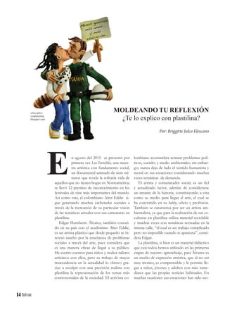 14
n agosto del 2015 se presentó por
primera vez Los Invisibles, una mues-
tra artística con fundamento social,
un documental animado de siete mi-
nutos que revela la solitaria vida de
aquellos que no tienen hogar en Norteamérica;
se llevó 12 premios de reconocimiento en los
festivales de cine más importantes del mundo.
Así como esta, el colombiano Alter Eddie si-
gue generando muchas cachetadas sociales a
través de la recreación de su particular visión
de las temáticas actuales con sus caricaturas en
plastilina.
Edgar Humberto Álvarez, también conoci-
do en su país con el seudónimo Alter Eddie,
es un artista plástico que desde pequeño se in-
teresó mucho por la enseñanza de problemas
sociales a través del arte, pues considera que
es una manera eficaz de llegar a su público.
Ha escrito cuentos para niños y realiza talleres
artísticos con ellos, pero su trabajo de mayor
trascendencia en la actualidad lo obtuvo gra-
cias a esculpir con una precisión realista con
plastilina la representación de los temas más
controversiales de la sociedad. El activista co-
E
MOLDEANDO TU REFLEXIÓN
¿Te lo explico con plastilina?
Por: Briggitte Julca Elescano
seloexplico
conplastilina.
blogspot.com
lombiano acostumbra retratar problemas polí-
ticos, sociales y medio ambientales; sin embar-
go; nunca deja de lado el sentido humanista y
moral en sus creaciones considerando muchas
veces temáticas de denuncia.
El artista y comunicador social, es un fiel
y actualizado lector, además de considerarse
un amante de la historia, constituyendo a esta
como su medio para llegar al arte, el cual se
ha convertido en su hobby, oficio y profesión.
También se caracteriza por ser un artista am-
bientalista, ya que para la realización de sus es-
culturas en plastilina utiliza material reciclable
y muchas veces con temáticas recreadas en la
misma calle, “el cual es un trabajo complicado
pero no imposible cuando te apasiona”, consi-
dera Edgar.
La plastilina, si bien es un material didáctico
que casi todos hemos utilizado en las primeras
etapas de nuestro aprendizaje, para Álvarez es
un medio de expresión artística, que al no ser
muy técnico, es comprensible y le permite lle-
gar a niños, jóvenes y adultos con más inme-
diatez que las propias noticias habituales. En
muchas ocasiones sus creaciones han sido mo-
 