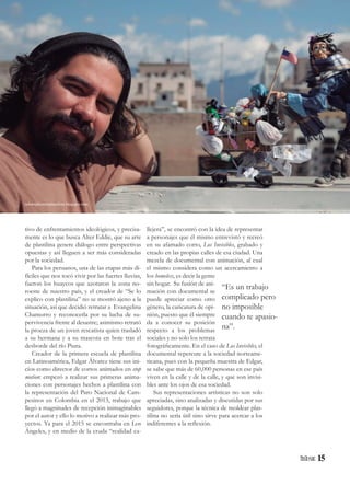 15
tivo de enfrentamientos ideológicos, y precisa-
mente es lo que busca Alter Eddie, que su arte
de plastilina genere diálogo entre perspectivas
opuestas y así lleguen a ser más consideradas
por la sociedad.
Para los peruanos, una de las etapas más di-
fíciles que nos tocó vivir por las fuertes lluvias,
fueron los huaycos que azotaron la zona no-
roeste de nuestro país, y el creador de “Se lo
explico con plastilina” no se mostró ajeno a la
situación, así que decidió retratar a Evangelina
Chamorro y reconocerla por su lucha de su-
pervivencia frente al desastre; asimismo retrató
la proeza de un joven rescatista quien trasladó
a su hermana y a su mascota en bote tras el
desborde del río Piura.
Creador de la primera escuela de plastilina
en Latinoamérica, Edgar Álvarez tiene sus ini-
cios como director de cortos animados en stop
motion: empezó a realizar sus primeras anima-
ciones con personajes hechos a plastilina con
la representación del Paro Nacional de Cam-
pesinos en Colombia en el 2013, trabajo que
llegó a magnitudes de recepción inimaginables
por el autor y ello lo motivo a realizar más pro-
yectos. Ya para el 2015 se encontraba en Los
Ángeles, y en medio de la cruda “realidad ca-
llejera”, se encontró con la idea de representar
a personajes que él mismo entrevistó y recreó
en su afamado corto, Los Invisibles, grabado y
creado en las propias calles de esa ciudad. Una
mezcla de documental con animación, al cual
el mismo considera como un acercamiento a
los homeless, es decir la gente
sin hogar. Su fusión de ani-
mación con documental se
puede apreciar como otro
género, la caricatura de opi-
nión, puesto que él siempre
da a conocer su posición
respecto a los problemas
sociales y no solo los retrata
fotográficamente. En el caso de Los Invisibles, el
documental repercute a la sociedad norteame-
ricana, pues con la pequeña muestra de Edgar,
se sabe que más de 60,000 personas en ese país
viven en la calle y de la calle, y que son invisi-
bles ante los ojos de esa sociedad.
Sus representaciones artísticas no son solo
apreciadas, sino analizadas y discutidas por sus
seguidores, porque la técnica de moldear plas-
tilina no sería útil sino sirve para acercar a los
indiferentes a la reflexión.
“Es un trabajo
complicado pero
no imposible
cuando te apasio-
na”.
seloexplicoconplastilina.blogspot.com
 