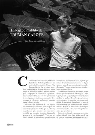 16
onsiderado como un ícono del Nuevo
Periodismo desde la publicación de
su novela de no ficción A Sangre Fría,
Truman Capote, fue un pícaro perio-
dista estadounidense de gran intelecto, quien
luego de alcanzar el éxito y reconocimiento
pasó a las páginas de la historia al lograr com-
binar elementos literarios con otros propios de
la investigación periodística, pero muchos des-
conocen su vida como ser humano: traumas,
vicios, culpas y agonías.
Nació el 30 de septiembre de 1924, hijo de
un matrimonio que fracasó poco después de
consumarse; con una madre que al saber de
su embarazo quiso abortar y un padre irres-
ponsable que en varias ocasiones había dado
a parar en la cárcel por estafa. Vivió una in-
fancia colmada de sufrimientos, puesto que su
El legado maldito de
TRUMAN CAPOTE
Por: Tania Jaúregui Montero
C madre nunca mostró interés en él, al grado que
incluso llevaba diferentes amantes a su depar-
tamento haciendo que en varias oportunidades
el pequeño Truman presencie actos sexuales y
hasta agresiones físicas.
Años más tarde su madre encontraría la esta-
bilidad que deseaba en un cubano, José García
Capote, quien adoptaría legalmente a Truman,
dándole su apellido. Los años posteriores no
mejorarían para el pequeño, puesto que solía
aislarse de los demás; sin embargo “a veces, la
adversidad es lo que necesitas encarar para ser
exitoso”, Capote se inició como escritor para
atenuar su soledad y dar pasó al magnífico es-
critor que recordamos.
Empezó escribiendo cuentos de terror, mis-
terio y soledad, entre ellos, Miriam, que le ha-
ría ganar el premio de Narraciones Breves O.
lecturas sumergidas
(Henri Cartier - Bresson)
 