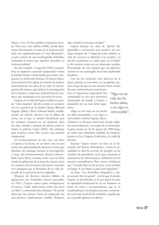 17
Henry. A los 23 años publicó su primera nove-
la, Otras voces, otros ámbitos (1948), donde plan-
tearía abiertamente el tema de la homosexuali-
dad, esto significaría para él “una liberación”,
ya que a través de una autobiografía simbólica,
trasmitiría el temor que significó descubrir su
homosexualidad.
Su obra cúspide A sangre fría (1965), transmi-
tiría el espantoso asesinato perpetrado contra
la familia Clutter conformada por cuatro inte-
grantes en Holcomb, Kansas. El crimen llama-
ría la atención de Capote al extremo de dedicar
obsesivamente seis años de su vida a la investi-
gación del mismo, que incluyó la investigación
de los hechos y el proceso judicial hacia los ase-
sinos que terminaría en la ejecución de estos.
Capote en su afán de lograr escribir su ansia-
da “obra maestra” decidió entrar en contacto
con los asesinos de la familia Clutter, Richard
Eugene (Dick) y Perry Edward Smith, estable-
ciendo un vínculo afectivo con el último de
estos, con el que se sentiría identificado por
las similares vivencias en sus primeros años
de vida, soledad y carencia de afecto, como lo
refiere la película Capote (2005). Sin embargo
para muchos, entre ellos existió una relación
sentimental.
El involucramiento en este caso casi lleva
a Capote a la locura, en un inicio veía el caso
como una oportunidad de alcanzar el éxito que
deseaba, sin embargo durante la investigación
y luego del involucramiento afectivo desarro-
llado hacia Perry, tomaría como suya la lucha
contra la aplicación de la pena de muerte hacia
los asesinos. En el trayecto del mismo entendió
con amargura que el desenlace de su obra de-
pendía de la ejecución de los culpables.
Después de diversos intentos fallidos de
apelaciones, los homicidas fueron ejecutados
en 1965 y Capote nunca pudo sobreponerse
al suceso, “nadie sabrá jamás cómo me vació
ese libro”, comentaría años después. “Se puede
decir que me asesinó. Antes de empezarlo era
una persona relativamente estable. Después,
algo cambió en mí para siempre”.
Capote durante sus años de “gloria” fue
aplaudido y reconocido por muchos, sin em-
bargo después de A sangre fría todo cambió, su
vida de excesos, la adicción a la cocaína y el
alcohol aceleraron su caída tanto en el ámbi-
to de escritor, como en sus relaciones sociales.
Provocando de esta manera que un talentoso
escritor se vea sumergido en la más deplorable
desdicha.
Uno de los escritores más famosos de la
época pasaría a convertirse en un patético pa-
yaso, luego de que en una ocasión fuese sacado
de una conferencia por estar borra-
cho, el vergonzoso espectáculo fue
transmitido en vivo por televisión,
terminando de hundir a Capote y
alejándolo de sus más fieles segui-
dores.
«Algo en mi vida me ha hecho
un daño irreparable, y ese algo es
irrevocable» refería Capote, derro-
chándose en diversas entrevistas donde culpa-
ba ocasionalmente a su madre de su infortunio.
Capote murió un 25 de agosto de 1984 luego
de sufrir una sobredosis múltiple de estupefa-
cientes en Los Ángeles, California, a la edad de
60 años.
Truman Capote marcó un hito en el de-
sarrollo del Nuevo Periodismo y hasta la ac-
tualidad su obra ha servido de ejemplo en las
cátedras de periodismo en lo que concierne al
tratamiento de información y utilización de los
recursos periodísticos. Pero nunca olvidemos
que “Cuando Dios te da un don, te da también
un látigo. Y ese látigo es para auto flagelarse”.
La frase “soy alcohólico, drogadicto y ho-
mosexual. Soy un genio” con la que el propio
Capote se identificaba, es la que mejor resume
la capacidad intelectual de un ser humano en
busca de fama y reconocimiento, que se ve
condenado por sus propias acciones, terminan-
do en la más cruel de las soledades, aquella que
no se puede aplacar con dinero.
“Algo en mi
vida me ha
hecho daño,
y ese algo es
irrevocable”.
 