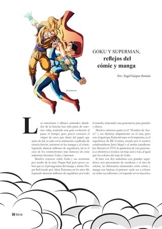18
as caricaturas o dibujos animados alrede-
dor de la historia han sido parte de nues-
tras vidas, teniendo una gran evolución al
pasar el tiempo, pero pocos conocen el
origen de estos que datan del papel, que
antes de dar su salto en la animación o películas de
ciencia ficción, iniciaron en las mangas y el cómic,
logrando abarcar millones de seguidores, tal es el
caso de los extraterrestres más famosos de estas
industrias literarias: Goku y Superman.
Muchos conocen sobre Goku y sus aventuras
por medio de la serie Dragon Ball, pero pocos sa-
ben que es el protagonista del manga y anime Dra-
gon Ball creado por Akira Toriyama en los años 80,
logrando alcanzar millones de seguidores por todo
L
GOKU Y SUPERMAN,
reflejos del
cómic y manga
Por: Ángel Gáspar Román
el mundo, marcando una generación para grandes
y chicos.
Muchos sabemos quién es el “Hombre de Ace-
ro” y sus distintas adaptaciones en el cine, pero
este al igual que Kakarotto nace en la imprenta, es el
superhéroe de DC Comics, creado por el escritor
estadounidense Jerry Siegel y el artista canadiense
Joe Shuster en 1933, la apariencia de este persona-
je es distintiva e icónica: un traje azul y rojo, al igual
que los colores del traje de Goku.
Si bien son dos industrias con grandes segui-
dores, uno proveniente de occidente y el otro de
oriente, las diferencias elementales entre cómic y
manga son básicas, el primero suele ser a colores
en todas sus ediciones y el segundo en su mayoría a
deviantart.net
18
 