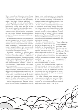 19
blanco y negro. Otras diferencias están en el mane-
jo de personajes que se da en el cómic, que tienden
a ser más realistas, aunque son muy exagerados en
cuanto a posiciones y estructura anatómica.
El manga tiende a ser más caricaturizado, exa-
gerando o disminuyendo ciertos rasgos para dar
determinados efectos, aparte que suele ser más
libre de deformar a los personajes. En cuanto a
las técnicas de dibujo, los cómics suelen tener un
acabado más fino en cuanto a tintas, colores, trazo,
etc. con respecto al manga. No quiero decir con
esto que los dibujantes de manga sean inferiores a
los de cómic.
Si bien ambas industrias se posicionaron en las
personas logrando tener sus propios eventos que
reunen millones de Otakus, el “Comicon”, que a
un inicio solo era referido a la industria norteame-
ricana, ahora incluye a la industria oriental de los
animes y mangas. Podríamos decir que este mundo
del cómic y manga serán muy distintos, pero abrie-
ron una nueva generación de lectores.
Referirnos a los cómics es referirnos a dos
grandes empresas que son DC Comic y Marvel,
quienes en sus distintas ediciones y publicaciones
nos presentaron personajes emblemáticos como
Capitán América, Spiderman, Iroman, Hulk, Thor, X
men, La Liga de la Justicia, Superman, Flash, Batman
entre otros y las mangas dándonos a conocer hé-
roes como Goku, Naruto, Inuyasha, Ash y Picachu,
Blech y muchos más.
Si bien es cierto, son historias muy distintas, con
rasgos no comunes, algunos dibujos mejores reali-
zados y otros muy caricaturizados que no son tan
creíbles, tanto el cómic como la manga tuvieron
un fin común, crear un nuevo modo de imaginar
y pensar en el mundo con posibilidades de lograr
cambios. En ambas industrias existen distintos gé-
neros; eróticos, acción, aventura, romántico y más.
Pero si se hace un análisis se logrará tener en
cuenta que el cómic con el manga y su evolución
al pasar por el mundo animado y por la pantalla
grande, se encontrará una similitud en los héroes
de cada compañía: ambos son extraterrestres, su
planeta de origen fue destruido, luchan por la paz
en la tierra, me refiero a Goku y Superman.
Si bien Superman es un “kriptoniano” que reside
en la tierra con un oficio muy humilde, periodista,
pero oculta un gran poder e incansablemente pelea
contra villanos que desean conquistar el planeta,
junto a su equipo “La Liga de la Justicia”, no muy
distinto es Goku, un “sayayin” criado en la tierra y
que junto a sus “Guerreros Z” deben proteger este
planeta donde habitan sus seres queridos, ya que
tanto Goku como Superman son extraterrestres que
se consideran humanos.
Si ambos nacen en distintas épo-
cas dentro del mundo, uno en los
años 40 y el otro en los años 80, hay
similitud en sus historias, el color de
su traje, la manera de cómo llegan
al planeta, por medio de una nave,
ambos cuando dejan su planeta na-
tal esta se destruye por un ser con-
tra quien lucharan más adelante, en
el caso de uno Frezeer, en el caso del
otro, Zorth.
A decir verdad, sea Goku o Su-
perman ambos tuvieron sus inicios
en el papel, en la historieta japonesa o americana.
Solo para plasmar un poco en este artículo, que
gran atribución tienen estos medios impresos, si a
los creadores de estos no se les hubiese ocurrido
estas historias para estos personajes tal vez hoy ha-
blaríamos de un mundo sin Goku y un mundo sin
Superman ¿te imaginas?
Sea cómic o manga, ambas industrias han in-
vertido mucho y aportado otro tanto para el desa-
rrollo de grandes producciones que hoy en día se
visualizan en las industrias del cine y la televisión
que al parecer nunca llegará a tener un fin.
“ Son industrias
con grandes se-
guidores, uno
proveniente del
occidente y el otro
del oriente, las
diferencias entre
cómic y manga
son básicas ”.
19
 