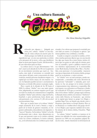 20
echazada por algunos y halagada por
otros, esta cultura “chicha” es una mix-
tura de varias culturas de nuestro país. Es
chicha porque nos habla de una mezcla de
ingredientes que en este caso particular, se refiere
a los peruanos de la sierra y selva, que decidieron
dejar su tierra para lograr el sueño del desarrollo y
de una vida mejor para sus hijos.
La cultura nueva a la que denominamos “chi-
cha”, nació en la década de los 80 con la aparición
de un movimiento terrorista que nació en Aya-
cucho, más tarde el terrorismo se extendió por
otras partes del país, como consecuencia de tanta
violencia, muchas personas decidieron migrar a la
capital por un futuro mejor, de esta manera na-
cen los llamados pueblos jóvenes o asentamientos
humanos, en donde ellos ponen su propias reglas.
Pero a partir de la década de los 80 hasta el
2000, la cultura “chicha” tuvo una mala reputa-
ción, adquiriendo un carácter negativo por lo que
en todos los medios de comunicación se empleaba
la palabra “chicha” para referirse a algo mal hecho,
huachafo o poco profesional, hasta decían que
solo pertenecía a los sectores C y D o de un nivel
socioeconómico bajo.
Pero que se puede hacer si la cultura “chicha”
surgió netamente de lo rural y limeño y surge a
partir de la fusión de géneros musicales, en mi-
grantes aclimatados, descendientes de migrantes o
“nuevos” limeños. Así la cultura “chicha” se ha ido
involucrando más y ahora tiene dimensiones en
la que está presente como en lo estético cultural,
como los colores estridentes, la fusión culinaria,
etc., en lo informal están los conflictos poco tradi-
cionales y los valores que propone la sociedad, por
otro lado en cuanto a su lenguaje se aprecia que
tienen palabras muy cotidianas y sencillas.
Cuando se empezó a mezclar la cumbia y el fol-
clore muchas personas dijeron que era una mezcla
fea, algo que nunca iba a tener futuro, incluso di-
jeron que esa gente no sabe nada de música, pero
esto se extendió y gustó a públicos masivos con
sus máximos representantes de la tecnocumbia
como Ruth Karina, Euforia, Rosy War y Ana Ko-
hler, estas personas o la tecnocumbia marcaron
una época importante de la música chicha, porque
gustó en su momento a varios sectores.
La “chicha” tuvo un mal concepto, siendo me-
nospreciada y entendida solo como diversión de
las personas “achoradas” y maleadas, pero real-
mente no fue así, porque en la música tenemos
a representantes muy talentosos y respetables. De
esta manera nos enfocamos en Huancayo a finales
de la década de 1970 que se convirtió en el punto
clave de la cultura “chicha”, porque aquí comienza
la llamada música chicha con músicos “chicheros”
como: Julio Simeón, un huancaíno que retorna
de la capital para lanzar su grupo Los Shapis y
también llega Vico, un limeño que decide venir a
Huancayo para lanzar su Grupo Karicia. Pero ya
en Huancayo se vendían discos del grupo favori-
to Los Shapis y por supuesto también de la estre-
lla máxima de la música chicha, Chacalón, “Papá
Chacalón”.
La cultura “chicha” también se inmersa en la
prensa con tabloides de corte sensacionalista, que
aparecen en 1984 con sus populares páginas lle-
nas de color, dando claramente la información de
R
Por: Elena Manchay Delgadillo
Una cultura llamada
Elliot Túpac
 