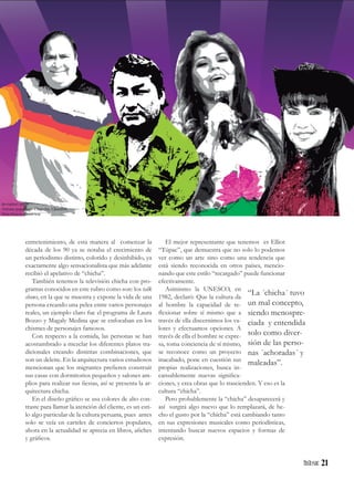 21
entretenimiento, de esta manera al comenzar la
década de los 90 ya se notaba el crecimiento de
un periodismo distinto, colorido y desinhibido, ya
exactamente algo sensacionalista que más adelante
recibió el apelativo de “chicha”.
También tenemos la televisión chicha con pro-
gramas conocidos en este rubro como son: los talk
shows, en la que se muestra y expone la vida de una
persona creando una pelea entre varios personajes
reales, un ejemplo claro fue el programa de Laura
Bozzo y Magaly Medina que se enfocaban en los
chismes de personajes famosos.
Con respecto a la comida, las personas se han
acostumbrado a mezclar los diferentes platos tra-
dicionales creando distintas combinaciones, que
son un deleite. En la arquitectura varios estudiosos
mencionan que los migrantes prefieren construir
sus casas con dormitorios pequeños y salones am-
plios para realizar sus fiestas, así se presenta la ar-
quitectura chicha.
En el diseño gráfico se usa colores de alto con-
traste para llamar la atención del cliente, es un esti-
lo algo particular de la cultura peruana, pues antes
solo se veía en carteles de conciertos populares,
ahora en la actualidad se aprecia en libros, afiches
y gráficos.
El mejor representante que tenemos es Elliot
“Túpac”, que demuestra que no solo lo podemos
ver como un arte sino como una tendencia que
está siendo reconocida en otros países, mencio-
nando que este estilo “recargado” puede funcionar
efectivamente.
Asimismo la UNESCO, en
1982, declaró: Que la cultura da
al hombre la capacidad de re-
flexionar sobre sí mismo que a
través de ella discernimos los va-
lores y efectuamos opciones. A
través de ella el hombre se expre-
sa, toma conciencia de sí mismo,
se reconoce como un proyecto
inacabado, pone en cuestión sus
propias realizaciones, busca in-
cansablemente nuevas significa-
ciones, y crea obras que lo trascienden. Y eso es la
cultura “chicha”.
Pero probablemente la “chicha” desaparecerá y
así surgirá algo nuevo que lo remplazará, de he-
cho el gusto por la “chicha” está cambiando tanto
en sus expresiones musicales como periodísticas,
intentando buscar nuevos espacios y formas de
expresión.
“La ´chicha´ tuvo
un mal concepto,
siendo menospre-
ciada y entendida
solo como diver-
sión de las perso-
nas ´achoradas´ y
maleadas”.
deviantart.net
Artistas populares: Chapulin, Chacalon,
Dina Paúcar, Rossi war
 