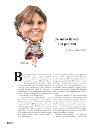22
Un sueño llevado
a la pantalla
ien lo dice un refrán, “Ten cuidado con lo
que deseas, porque se te puede cumplir”.
Eso lo sabe muy bien la directora de
producción peruana Michelle Alexan-
der, quien está acostumbrada a producir
historias ajenas que logran calar en la vida de las
personas, porque entender que producir miniseries
y escribir guiones es un trabajo de “Chancones y
no de genios”, como lo menciona el guionista pe-
ruano Eduardo Adrianzén en una entrevista para
“Cinco Minutos”, con Milagros Leiva.
La miniserie peruana, “Dina Paúcar. La lucha
por un sueño”, fue la primera producción de Mi-
chelle como directora en el 2004 junto a Rocío To-
var, producida por MSM producciones y Frecuen-
cia Latina, que narra la vida de la famosa cantante
vernacular Dina Paucar, por ser esta un formato
de ficción se considera en América Latina serie te-
lenovelizada, manteniendo todas las características
de la miniserie con la temática y narrativa similar a
la de la telenovela.
Con un argumento mexicano muy “prostitui-
do” que presenta a la típica cenicienta, la bruja que
le hace la vida imposible hasta que llega a conocer
a su príncipe quien la defiende de todo y de todos
para llegar a ser felices, la serie tiene la ventaja de
ser una historia de un personaje real, guerrera, em-
prendedora. Dina encarna así la vida y los sueños
de miles de jóvenes que al igual que ella llegan a la
capital en busca de oportunidades, con un final de
ensueño.
Este tipo de miniseries de corte vernacular ini-
ció una tendencia popular en el Perú por presentar
como contenido la lucha del emigrante provincia-
no enfrentado a una cultura diferente, a la de los
limeños provenientes de familias de alcurnia, al
racismo y a la discriminación que aún se mantiene
con fuerza; muestra a la mujer luchadora y trabaja-
dora que gracias a su esfuerzo goza de poder, fama
y dinero al igual que el hombre.
Después de esto le siguieron, “Las Vírgenes de
la Cumbia”, “Néctar en el Cielo” , “Sally. La Mu-
B
Por: Yovanna Mateo Gabriel
Agencia Peruana
de Noticias Andina
 