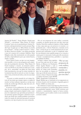 23
ñequita del Pueblo”, “Sonia Morales. Nacida para
Triunfar” y nuevamente “Dina Paucar. El Sueño
Continua”, pero esta vez producida por América Te-
levisión y protagonizada por la actriz peruana Mag-
diel Ugaz al igual que en “Dina Paúcar. La Lucha
por un Sueño”, “Grupo 5. Puro Corazón” y “Aben-
cia Meza. Hasta las estrellas”, esta última producida
a raíz de la muerte de la cantante folklórica Alicia
Delgado, todas ellas manteniendo un estilo popular
de lucha, emprendimiento pero que cantan huayno,
chicha y cumbia.
Víctor Falcón Castro, un tipo con una imagina-
ción increíble y a la vez una arrogancia sutil, coguio-
nista de la producción televisiva, “Dina Paúcar. El
Sueño Continua” y maestro de narración audiovi-
sual en la PUCP, en una tarde de charla por el cam-
pus de la universidad me plática de cómo inicia
toda la producción, cree que los temas centrales de
la miniserie han sido la razón de su éxito: La migra-
ción a Lima, la historia de lucha y éxito de una mujer
andina.
“La gente ya estaba cansada de ver la típica his-
toria de una mujer que siempre espera a su galán de
novela y no hace nada por superarse, es así que nace
la idea de escribir algo diferente, algo más real y di-
gerible de entender”.
El proceso de las grabaciones de esta miniserie
duro un año, utilizándose un presupuesto mínimo,
porque ningún canal quería comprar la idea y tam-
poco los empresarios que apostaban por produccio-
nes peruanas querían arriesgarse a financiar un pro-
ducto que desde lejos tendría perdidas económicas,
todos los canales de televisión peruanas le cerraron
la puerta a este tipo de guion con corte vernacular.
Por ser una propuesta de corte andino, vernácular
y popular, no querían apostar por esta idea, hasta qué
América Televisión cambia de opinión y Efraín Aguilar
se hace cargo para que este proyecto se concrete, y es
producida junto a Barrios Producciones, contando con la
única ventaja de que no existía preparación de la com-
petencia para enfrentarlo, ya que es complicado traba-
jar una miniserie como aquella, porque no se conocía a
cuánta gente le interesaría el tema, para ello recurrieron
a fuentes secundarias(revistas, periódicos y reportajes
que hablaran de Dina).
Se llegó a realizar cinco capítulos
de una hora cada uno de los cuales
Falcón, el Director de Producción
Efraín Aguilar Pardavé y todo el
equipo de producción, esperaban 6
puntos de rating como promedio,
pero fue tan grande su sorpresa al
saber que el día del estreno de la mi-
niserie se obtuvo 34 puntos de rating
y el último 43 puntos, según IBOPE
TIME, desplazando al programa de
Magaly Medina que se transmitía en la competencia en
el mismo horario al de la miniserie y logrando ganar el
Premio ANDA ese mismo año.
No solamente el canal y la productora obtuvieron be-
neficios económicos, la cantante Dina Paucar, aumento
su popularidad logrando juntar 30,000 asistentes por
concierto y manteniéndose vigente la fuerza costum-
brista popular y que lo andino vende en una sociedad de
constante cambio.
“Por ser una
propuesta de
corte andino,
vernacular y
popular, no
querían apostar
por ésta idea”.
Actores y equipo de producción de Del Barrio Producciones
delbarrioproducciones.facebook
 