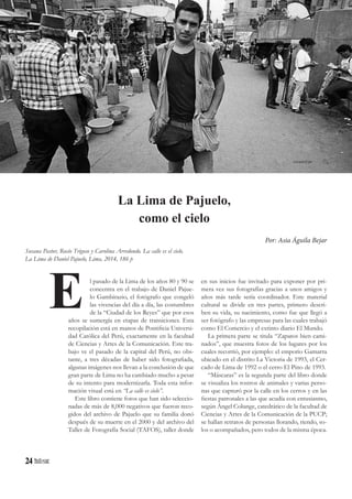 24
l pasado de la Lima de los años 80 y 90 se
concentra en el trabajo de Daniel Pajue-
lo Gambirazio, el fotógrafo que congeló
las vivencias del día a día, las costumbres
de la “Ciudad de los Reyes” que por esos
años se sumergía en etapas de transiciones. Esta
recopilación está en manos de Pontificia Universi-
dad Católica del Perú, exactamente en la facultad
de Ciencias y Artes de la Comunicación. Este tra-
bajo ve el pasado de la capital del Perú, no obs-
tante, a tres décadas de haber sido fotografiada,
algunas imágenes nos llevan a la conclusión de que
gran parte de Lima no ha cambiado mucho a pesar
de su intento para modernizarla. Toda esta infor-
mación visual está en “La calle es cielo”.
Este libro contiene fotos que han sido seleccio-
nadas de más de 8,000 negativos que fueron reco-
gidos del archivo de Pajuelo que su familia donó
después de su muerte en el 2000 y del archivo del
Taller de Fotografía Social (TAFOS), taller donde
E
La Lima de Pajuelo,
como el cielo
Por: Asia Águila Bejar
Susana Pastor, Rocío Trigoso y Carolina Arredondo. La calle es el cielo.
La Lima de Daniel Pajuelo, Lima, 2014, 186 p
en sus inicios fue invitado para exponer por pri-
mera vez sus fotografías gracias a unos amigos y
años más tarde sería coordinador. Este material
cultural se divide en tres partes, primero descri-
ben su vida, su nacimiento, como fue que llegó a
ser fotógrafo y las empresas para las cuales trabajó
como El Comercio y el extinto diario El Mundo.
La primera parte se titula “Zapatos bien cami-
nados”, que muestra fotos de los lugares por los
cuales recorrió, por ejemplo: el emporio Gamarra
ubicado en el distrito La Victoria de 1993, el Cer-
cado de Lima de 1992 o el cerro El Pino de 1993.
“Máscaras” es la segunda parte del libro donde
se visualiza los rostros de animales y varias perso-
nas que capturó por la calle en los cerros y en las
fiestas patronales a las que acudía con entusiasmo,
según Ángel Colunge, catedrático de la facultad de
Ciencias y Artes de la Comunicación de la PUCP;
se hallan retratos de personas llorando, riendo, so-
los o acompañados, pero todos de la misma época.
rocanrol.pe
 