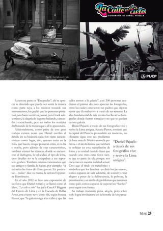 25
La tercera parte es “Escapadas”, ahí se apre-
cia lo divertido que puede ser sentir la música
como parte tuya, a los músicos tocando sus
instrumentos, los grafitis que las personas pinta-
ban para hacer sentir su pasión por el rock sub-
terráneo, la alegría de la gente bailando, cantan-
do o escuchando, pero en todos los sentidos
disfrutando de la música que a él lo apasionaba.
Adicionalmente, como parte de este gran
trabajo existen notas que Daniel escribía al
detalle en su bitácora; cada foto tiene caracte-
rísticas como: lugar, año, quienes están en la
foto, qué hacen, en qué posición están, si es día
o noche, pero además de esas características,
también existen las técnicas, donde se encuen-
tran el diafragma, la velocidad, el tipo de lente,
esos detalles no se le escapaban a ese repor-
tero gráfico. También existen comentarios que
sus amigos y familia le hacen, por ejemplo: “A
mí todas las fotos de él me gustan. En particu-
lar… todas” dice su mamá, la señora Esperan-
za Gambirazio.
En el año 2012 se hizo una exposición de
las fotos que Daniel retrató y se llamó como el
libro, “La calle es cielo” fue en la Casa O’ Higgins
del Centro de Lima y en la Escuela de Bellas
Artes, este evento tuvo como fin, según Susana
Pastor, que “la galería salga a las calles y que las
calles entren a la galería”, casi 200 personas acu-
dieron el primer día para apreciar las fotografías,
entre las cuales estuvieron sus padres que dijeron
sentir que él estaba vivo a través de sus retratos. La
idea fundamental de este evento fue llevar las foto-
grafías donde fueron tomadas y no que se queden
en una galería.
Daniel Pajuelo a través de sus fotografías vive y
revive la Lima antigua. Susana Pastor, sostiene que
la capital del Perú ha pretendido ser moderna, no
obstante sigue con sus problemas
de hace más de 50 años como la po-
breza o el alcoholismo, que también
se reflejan en esta recopilación de
fotos, y es verdad cuando dicen que
cuando uno mira estas fotos sien-
te que es parte de ella porque nos
encierran en nuestra realidad actual.
Creo que el título es metafórico y
simboliza que los limeños -yo diría los peruanos-,
somos capaces de salir adelante, de sonreír y estar
alegres a pesar de la delincuencia, la pobreza, la
prostitución y un sinfín de problemas que tenemos
como país; somos capaces de superar los “baches”
para seguir con fuerza.
Su trabajo transmite pena, alegría, pero sobre
todo logra involucrarte en la historia de los perua-
nos.
“Daniel Pajuelo
a través de sus
fotografías vive
y revive la Lima
antigua”.
Portada del libro La Calle es el Cielo de Daniel Pajuelo
Pág 34 - La Calle es el Cielo
Lima Cercado. Lima, 1992
 
