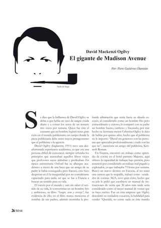 26
S
David Mackenzi Ogilvy
El gigante de Madison Avenue
e dice que la brillantez de David Ogilvy se
debía a que bebía un vaso de sangre cruda
diario y a comer los sesos de un ternero
tres veces por semana. Quizá fue éste el
causante que un hombre logrará tener gran
éxito en el mundo publicitario; un campo donde la
pieza publicitaria debe tener mayor protagonismo
que el publicista o la agencia.
David Ogilvy (Inglaterra, 1911) tuvo una des-
afortunada experiencia académica, ya que era una
persona difícil de convencer, siempre refutaba los
principios que acarreaban aquellos libros viejos
que profesores suyos alababan y predicaban. En
época universitaria Oxford fue su albergue aca-
démico a través de una beca que un amigo de su
padre le había conseguido, pero fracasó, esto hizo
despertar en él la inseguridad por no considerarse
capacitado para nada; así que se fue a Francia a
buscar un sentido para su vida.
El vaivén por el mundo y aún sin saber el sen-
tido de su vida, lo convertirían en un hombre frío
y ambicioso, su libro “Sangre, sesos y cerveza”, fue
evidencia de ello, en el libro nunca menciona el
nombre de sus padres, además mostraba la pro-
Por: Piere Gutiérrez Damián
funda admiración que tenía hacia su abuelo es-
cocés, al considerarlo como un hombre frío pero
extraordinario y exitoso; lo comparó con su padre
un hombre bueno, cariñoso y fracasado, por éste
hecho su hermana menor Crhistina Ogilvy le dejo
de hablar por quince años, hecho que al publicista
no le importo. “David era generoso con las perso-
nas que apreciaba profesionalmente y rudo con las
que no”, menciona un amigo del publicista, Ken-
neth Roman.
En Francia, encontró un trabajo como apren-
diz de cocina en el hotel parisino Majestic, aquí
obtuvo la capacidad de trabajar bajo presión, pero
renunció por considerarlo un trabajo mal pagado y
explotador, ya que trabajaba 73 horas por semana.
Buscó un nuevo destino en Escocia, al no tener
una carrera que lo respalde, trabajó como vende-
dor de cocinas AGA, tuvo gran éxito, hecho que
su jefe le pidió que escribiera un manual de ins-
trucciones de venta que 30 años más tarde sería
considerado como el mejor manual de ventas que
se haya escrito. Fue en ésta empresa que Ogilvy
descubrió su verdadera vocación, la habilidad para
vender “Querida, no existe nada en éste mundo
Nacho de Diego
 