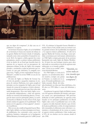 27
“Querida, no
existe nada en
éste mundo que
sea digno de
comprarse”.
que sea digno de comprarse”, le dijo una vez el
publicista a su esposa.
Su hermano Francisco Ogilvy al ver la habilidad
de su hermano, le busca una vacante de trabajo en
la agencia Mather & Crowter donde él trabajaba,
teniendo como único portafolio el manual de ven-
ta de AGA. Su ingreso a dicha agencia fue como
principiante, siendo su primer trabajo publicitario
el de un dueño de un hotel que buscaba hacer la
apertura de su negocio con un presupuesto de
quinientos dólares, la idea de Ogilvy fue comprar
postales y enviárselas a todas las personas que en-
contró en una guía telefónica, la campaña tuvo
gran éxito. “Ogilvy, el más sorprendente brujo pu-
blicitario”, escribió la revista TIME en una de sus
publicaciones.
El éxito de Ogilvy en Mather & Crowter fue
el éxito de grandes y pequeñas empresas, la em-
presa de camisas Hathaway, tuvo gran acogida al
principio con las campañas de Ogilvy, pero el mal
manejo de ventas de la empresa y el poco abasteci-
miento en el mercado provocó que cinco años más
tarde desapareciera. Años más tarde, Ogilvy ya te-
nía planeado independizarse y abrir una agencia,
donde sus creencias del marketing directo y la ima-
gen de marca sean los principales pilares, su sueño
era hacerlo en Madison Avenue-Nueva York, lugar
donde estaban los gigantes de la publicidad. “Si te
juntas con los gigantes, te haces gigante”, mencio-
nó el publicista.
Pero en ese año estalla la Segunda Guerra Mun-
dial, Ogilvy debido a su fama estratégica en el mun-
do publicitario, fue contratado como asesor del
gobierno británico, trabajando en la Inteligencia
Militar Británica, formando parte de la BSC,actual
CIA. Al culminar la Segunda Guerra Mundial se
muda a Nueva York, donde entra en contacto con
los grandes teóricos de la publicidad, investigación
y los aspectos básicos publicitarios. Al salir de la
agencia Mather & Crowter, ésta llega a tener pér-
didas económicas por mal manejo administrativo,
en 1948 Ogilvy compra gran parte de las acciones
llamándola más tarde Ogilvy & Mather Worldwi-
de. Al inicio fue una boutique creativa, pero años
más tarde se convertiría en una de las agencias más
influyentes en el mundo publici-
tario. “El rey en su castillo”, men-
cionó Kenneth Roman.
En 1968 Ogilvy se retira de la
agencia y se autodenomina direc-
tor creativo, compra una granja
en Francia y se muda con su es-
posa. El mundo publicitario ya lo
había saturado. Desde ahí traba-
jaba brindando sus ideas por línea telefónica, a los
88 años en 1999 fallece a causa del alzheimer y
asma.
Actualmente la agencia Ogilvy & Mather cuenta
con 169 agencias alrededor del mundo, cada agen-
cia cuenta con aproximadamente 500 personas
dedicadas al rubro publicitario, las agencias están
basadas en los principios publicitarios de David
Ogilvy tales como: la publicidad nace en la calle,
y regresa a la calle; haciendo alusión a que el éxito
de la pieza publicitaria se debe al comportamiento
del consumidor, la diferencia entre informar y co-
municar; y el predominio de las ventas en cuanto
al aspecto creativo publicitario. Cabe resaltar que
el 95% de sus clientes son los mismos desde el
año 1998.
roastbrief.com
 