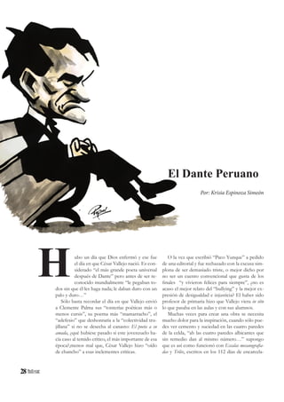 28
ubo un día que Dios enfermó y ese fue
el día en que César Vallejo nació. Es con-
siderado “el más grande poeta universal
después de Dante” pero antes de ser re-
conocido mundialmente “le pegaban to-
dos sin que él les haga nada; le daban duro con un
palo y duro…”
Sólo basta recordar el día en que Vallejo envió
a Clemente Palma sus “tonterías poéticas más o
menos cursis”, su poema más “mamarracho”, el
“adefesio” que deshonraría a la “colectividad tru-
jillana” si no se desecha al canasto: El poeta a su
amada, ¿qué hubiese pasado si este jovenzuelo ha-
cía caso al temido crítico, el más importante de esa
época?,menos mal que, César Vallejo hizo “oído
de chancho” a esas inclementes críticas.
El Dante Peruano
Por: Krisia Espinoza Simeón
H O la vez que escribió “Paco Yunque” a pedido
de una editorial y fue rechazado con la excusa sim-
plona de ser demasiado triste, o mejor dicho por
no ser un cuento convencional que gusta de los
finales “y vivieron felices para siempre”, ¿no es
acaso el mejor relato del “bullying” y la mejor ex-
presión de desigualdad e injusticia? El haber sido
profesor de primaria hizo que Vallejo viera in situ
lo que pasaba en las aulas y con sus alumnos.
Muchas veces para crear una obra se necesita
mucho dolor para la inspiración, cuando sólo pue-
des ver cemento y suciedad en las cuatro paredes
de la celda, “ah las cuatro paredes albicantes que
sin remedio dan al mismo número…” supongo
que es así como funcionó con Escalas mecanografia-
das y Trilce, escritos en los 112 días de encarcela-
 