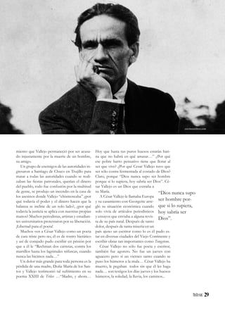 29
miento que Vallejo permaneció por ser acusa-
do injustamente por la muerte de un hombre,
su amigo.
Un grupo de enemigos de las autoridades in-
gresaron a Santiago de Chuco en Trujillo para
matar a todas las autoridades cuando se reali-
zaban las fiestas patronales, querían el dinero
del pueblo, todo fue confusión por la multitud
de gente, se produjo un incendio en la casa de
los asesinos donde Vallejo “chismoseaba” ¿por
qué todavía el poder y el dinero hacen que la
balanza se incline de un solo lado?, ¿por qué
todavía la justicia se aplica con nuestras propias
manos? Muchos periodistas, artistas y estudian-
tes universitarios protestaron por su liberación.
¡Libertad para el poeta!
Muchos ven a César Vallejo como un poeta
de cara triste pero no, él es de rostro hierático
y así de corajudo pudo escribir en prisión por
que a él le “Rechinan dos carretas, contra los
martillos hasta los lagrimales trifurcas, cuando
nunca las hicimos nada…”
Un dolor más grande para toda persona es la
pérdida de una madre, Doña María de los San-
tos y Vallejo testimonió tal sufrimiento en su
poema XXIII de Trilce: …“Madre, y ahora…
“Dios nunca supo
ser hombre por-
que si lo supiera,
hoy sabría ser
Dios”.
Hoy que hasta tus puros huesos estarán hari-
na que no habrá en qué amasar…” ¿Por qué
ese pobre barro pensativo tiene que llorar al
ser que vive? ¿Por qué Cesar Vallejo tuvo que
ser sólo costra fermentada al costado de Dios?
Claro, porque “Dios nunca supo ser hombre
porque si lo supiera, hoy sabría ser Dios”. Cé-
sar Vallejo es un Dios que extraña a
su María.
A César Vallejo le llamaba Europa
y su casamiento con Georgette arre-
gló su situación económica cuando
solo vivía de artículos periodísticos
y ensayos que enviaba a alguna revis-
ta de su país natal. Después de tanto
dolor, después de tanta miseria en un
país ajeno un escritor como lo es él pudo es-
tar en diversas ciudades del Viejo Continente y
escribir obras tan importantes como Tungsteno.
César Vallejo no sólo fue poeta y escritor,
también fue agorero. No fue un jueves con
aguacero pero sí un viernes santo cuando se
puso los húmeros a la mala… César Vallejo ha
muerto, le pegaban todos sin que él les haga
nada… son testigos los días jueves y los huesos
húmeros, la soledad, la lluvia, los caminos...
escrituraslibres.com
 