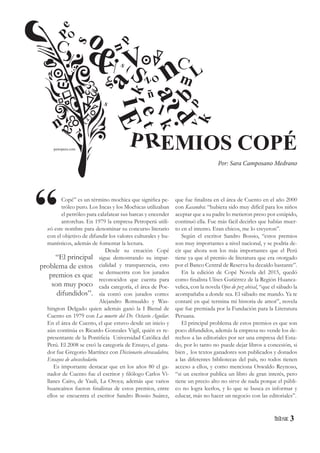 3
Copé” es un término mochica que significa pe-
tróleo puro. Los Incas y los Mochicas utilizaban
el petróleo para calafatear sus barcas y encender
antorchas. En 1979 la empresa Petroperú utili-
zó este nombre para denominar su concurso literario
con el objetivo de difundir los valores culturales y hu-
manísticos, además de fomentar la lectura.
Desde su creación Copé
sigue demostrando su impar-
cialidad y transparencia, esto
se demuestra con los jurados
reconocidos que cuenta para
cada categoría, el área de Poe-
sía contó con jurados como:
Alejandro Romualdo y Was-
hington Delgado quien además ganó la I Bienal de
Cuento en 1979 con La muerte del Dr. Octavio Aguilar.
En el área de Cuento, el que estuvo desde un inicio y
aún continúa es Ricardo Gonzales Vigil, quién es re-
presentante de la Pontificia Universidad Católica del
Perú. El 2008 se creó la categoría de Ensayo, el gana-
dor fue Gregorio Martínez con Diccionario abracadabra.
Ensayos de abecechedario.
Es importante destacar que en los años 80 el ga-
nador de Cuento fue el escritor y filólogo Carlos Vi-
llanes Cairo, de Yauli, La Oroya; además que varios
huancaínos fueron finalistas de estos premios, entre
ellos se encuentra el escritor Sandro Bossio Suárez,
que fue finalista en el área de Cuento en el año 2000
con Kasandra: “hubiera sido muy difícil para los niños
aceptar que a su padre lo metieron preso por estúpido,
continuó ella. Fue más fácil decirles que habías muer-
to en el intento. Eran chicos, me lo creyeron”.
Según el escritor Sandro Bossio, “estos premios
son muy importantes a nivel nacional, y se podría de-
cir que ahora son los más importantes que el Perú
tiene ya que el premio de literatura que era otorgado
por el Banco Central de Reserva ha decaído bastante”.
En la edición de Copé Novela del 2015, quedó
como finalista Ulises Gutiérrez de la Región Huanca-
velica, con la novela Ojos de pez abisal, “que el sábado la
acompañaba a donde sea. El sábado me mando. Ya te
contaré en qué termina mi historia de amor”, novela
que fue premiada por la Fundación para la Literatura
Peruana.
El principal problema de estos premios es que son
poco difundidos, además la empresa no vende los de-
rechos a las editoriales por ser una empresa del Esta-
do, por lo tanto no puede dejar libros a concesión, si
bien , los textos ganadores son publicados y donados
a las diferentes bibliotecas del país, no todos tienen
acceso a ellos, y como menciona Oswaldo Reynoso,
“si un escritor publica un libro de gran interés, pero
tiene un precio alto no sirve de nada porque el públi-
co no logra leerlos, y lo que se busca es informar y
educar, más no hacer un negocio con las editoriales”.
“El principal
problema de estos
premios es que
son muy poco
difundidos”.
“
PO
O
í
& S
S
S
o
n
n
n
V L
a
E
P
et
k
ñ
s
s
k
k
a
b
m
l
z
pv
p
e
EMIOS COPÉP
Por: Sara Camposano Medrano
Rpetroperu.com
 
