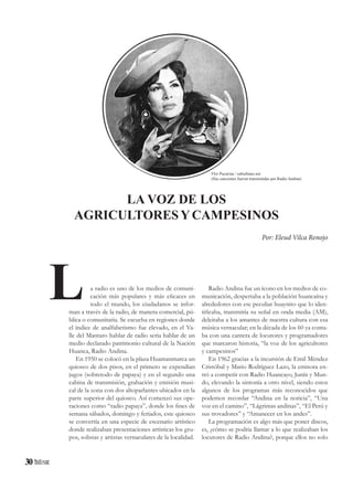 30
a radio es uno de los medios de comuni-
cación más populares y más eficaces en
todo el mundo, los ciudadanos se infor-
man a través de la radio, de manera comercial, pú-
blica o comunitaria. Se escucha en regiones donde
el índice de analfabetismo fue elevado, en el Va-
lle del Mantaro hablar de radio seria hablar de un
medio declarado patrimonio cultural de la Nación
Huanca, Radio Andina.
En 1950 se colocó en la plaza Huamanmarca un
quiosco de dos pisos, en el primero se expendían
jugos (sobretodo de papaya) y en el segundo una
cabina de transmisión, grabación y emisión musi-
cal de la zona con dos altoparlantes ubicados en la
parte superior del quiosco. Así comenzó sus ope-
raciones como “radio papaya”, donde los fines de
semana sábados, domingo y feriados, este quiosco
se convertía en una especie de escenario artístico
donde realizaban presentaciones artísticas los gru-
pos, solistas y artistas vernaculares de la localidad.
LA VOZ DE LOS
AGRICULTORESYCAMPESINOS
Por: Eleud Vilca Renojo
Radio Andina fue un ícono en los medios de co-
municación, despertaba a la población huancaína y
alrededores con ese peculiar huaynito que lo iden-
tificaba, transmitía su señal en onda media (AM),
deleitaba a los amantes de nuestra cultura con esa
música vernacular; en la década de los 60 ya conta-
ba con una cantera de locutores y programadores
que marcaron historia, “la voz de los agricultores
y campesinos”
En 1962 gracias a la incursión de Emil Méndez
Cristóbal y Mario Rodríguez Lazo, la emisora en-
tró a competir con Radio Huancayo, Junín y Mun-
do, elevando la sintonía a otro nivel, siendo estos
algunos de los programas más reconocidos que
podemos recordar “Andina en la noticia”, “Una
voz en el camino”, “Lágrimas andinas”, “El Perú y
sus trovadores” y “Amanecer en los andes”.
La programación es algo más que poner discos,
es, ¿cómo se podría llamar a lo que realizaban los
locutores de Radio Andina?, porque ellos no solo
L
Flor Pucarina / suburbano.net
(Sus canciones fueron transmitidas por Radio Andina)
 