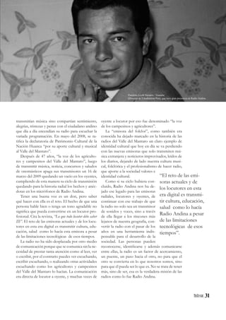31
transmitían música sino compartían sentimiento,
alegrías, tristezas y penas con el ciudadano andino
que día a día encendían su radio para escuchar la
variada programación. En mayo del 2008, se ra-
tifica la declaratoria de Patrimonio Cultural de la
Nación Huanca “por su aporte cultural y musical
al Valle del Mantaro”.
Después de 47 años, “la voz de los agriculto-
res y campesinos del Valle del Mantaro”, luego
de transmitir música, noticia, concursos y saludos
de onomásticos apaga sus transmisores un 16 de
marzo del 2009 quedando un vacío en los oyentes,
cumpliendo de esta manera su ciclo de transmisión
quedando para la historia radial los hechos y anéc-
dotas en los micrófonos de Radio Andina.
Tener una buena voz es un don, pero saber
qué hacer con ella es el reto. El hecho de que una
persona hable bien o tenga un tono agradable no
significa que pueda convertirse en un locutor pro-
fesional. Cita la revista, “Lo que todo locutor debe saber
III”. El reto de las emisoras actuales y de los locu-
tores en esta era digital es transmitir cultura, edu-
cación, salud como lo hacía esta emisora a pesar
de las limitaciones tecnológicas de esos tiempos.
La radio no ha sido desplazada por otro medio
de comunicación porque que se comunica sin la ne-
cesidad de prestar tanta atención como al leer, ver
o escribir, por el contrario puedes ver escuchando,
escribir escuchando, o realizando otras actividades
escuchando como los agricultores y campesinos
del Valle del Mantaro lo hacían. La comunicación
era directa de locutor a oyente, y muchas veces de
oyente a locutor por eso fue denominado “la voz
de los campesinos y agricultores”.
La “emisora del folclor”, como también era
conocida ha dejado marcado en la historia de las
radios del Valle del Mantaro un claro ejemplo de
identidad cultural que hoy en día se va perdiendo
con las nuevas emisoras que solo transmiten mú-
sica extranjera y noticieros improvisados, leídos de
los diarios, dejando de lado nuestra cultura musi-
cal, folclórica y el profesionalismo de hacer radio,
que aporte a la sociedad valores e
identidad cultural.
Como si su ciclo hubiera con-
cluido, Radio Andina nos ha de-
jado ese legado para las emisoras
radiales, locutores y oyentes, de
continuar con ese trabajo de que
la radio no solo sea un transmisor
de sonidos y voces, sino a través
de ella llegar a los rincones más
lejanos de nuestra geografía, con-
vertir la radio con el pasar de los
años en una herramienta indis-
pensable para el desarrollo de la
sociedad. Las personas pueden
reconocerse, identificarse y además comunicarse
entre ellas, la radio es un factor de acercamiento,
un puente, un paso hacia el otro, no para que el
otro se convierta en lo que nosotros somos, sino
para que él pueda ser lo que es. No se trata de tener
más, sino de ser, esa es la verdadera misión de las
radios como lo fue Radio Andina.
“El reto de las emi-
soras actuales y de
los locutores en esta
era digital es transmi-
tir cultura, educación,
salud como lo hacía
Radio Andina a pesar
de las limitaciones
tecnológicas de esos
tiempos”.
Panchito Leyth Navarro / Youtube
(Director de Estudiantina Perú, que tuvo gran presencia en Radio Andina
 