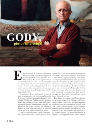 4
l Perú a lo largo de su historia tuvo artistas
talentosos, desde escritores hasta pintores
que han plasmado en sus trabajos la rea-
lidad peruana. En cuanto a pintores que
han marcado un nuevo estilo y se han convertido
en un precedente para las nuevas generaciones te-
nemos a Fernando de Szyszlo, quien a sus 26 años
realizó una exposición artística de sus pinturas que
lo llevaría a marcar un estilo propio y reconocido
al pasar de los años.
El surgimiento de un artista puede estar en el
lugar menos pensado, este es el caso de Fernando
de Szyszlo. Nació en la ciudad de Lima el 5 de
julio de 1925, hijo de Vitold de Szyszlo, un físico
polaco que residía en el Perú y María Valdelomar,
hermana del escritor Abraham Valdelomar. Por ser
sobrino de uno de los escritores más talentosos
del Perú, se pudo haber encaminado en el mismo
rumbo que su tío, pues la vena literaria la tenía.
Empezó sus estudios en el colegio La Inmacu-
lada, donde manifestaba facilidad para las mate-
E
GODY,pintor intelectual
Por: Leydi Marcalaya Coronel
máticas por lo que años más tarde ingresaría a la
Universidad Nacional de Ingeniería, exactamente
a la facultad de Arquitectura. Gody, así lo llaman
sus amigos y familiares más cercanos, pues según
su madre fue la primera palabra que pronunció; al
año de estar estudiando dicha carrera, notó que su
dibujo era pobre, por lo que decidió matricularse
en un curso nocturno en la Universidad Católica,
lo que sin querer lo llevaría a descubrir su verda-
dera vocación: la pintura, es así que al día siguiente
de su primera clase, se dio cuenta de lo que quería
hacer el resto de su vida.
Descubierta su vocación a los 17 años, Fernan-
do de Szyszlo estudio Artes Plásticas en la Univer-
sidad Católica; empezó con la tendencia cubista,
siendo discípulo del expresionista Adolfo Winter-
nitz. En 1947 realizó su primera exposición artísti-
ca siendo para ese entonces poscubista, para luego
descubrir el arte precolombino que influenció en
su lenguaje artístico. Ese mismo año además de
empezar a desempeñarse como pintor, también
elcomercio.pe
 